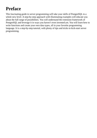 Preface
This fascinating guide to server programming will take your skills of PostgreSQL to a
whole new level. A step-by-step approach with illuminating examples will educate you
about the full range of possibilities. You will understand the extension framework of
PostgreSQL and leverage it in ways you haven’t even invented yet. You will learn how to
write functions and create your own data types, all in your favorite programming
language. It is a step-by-step tutorial, with plenty of tips and tricks to kick-start server
programming.
 