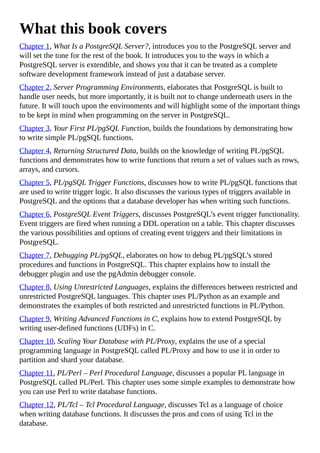 What this book covers
Chapter 1, What Is a PostgreSQL Server?, introduces you to the PostgreSQL server and
will set the tone for the rest of the book. It introduces you to the ways in which a
PostgreSQL server is extendible, and shows you that it can be treated as a complete
software development framework instead of just a database server.
Chapter 2, Server Programming Environments, elaborates that PostgreSQL is built to
handle user needs, but more importantly, it is built not to change underneath users in the
future. It will touch upon the environments and will highlight some of the important things
to be kept in mind when programming on the server in PostgreSQL.
Chapter 3, Your First PL/pgSQL Function, builds the foundations by demonstrating how
to write simple PL/pgSQL functions.
Chapter 4, Returning Structured Data, builds on the knowledge of writing PL/pgSQL
functions and demonstrates how to write functions that return a set of values such as rows,
arrays, and cursors.
Chapter 5, PL/pgSQL Trigger Functions, discusses how to write PL/pgSQL functions that
are used to write trigger logic. It also discusses the various types of triggers available in
PostgreSQL and the options that a database developer has when writing such functions.
Chapter 6, PostgreSQL Event Triggers, discusses PostgreSQL’s event trigger functionality.
Event triggers are fired when running a DDL operation on a table. This chapter discusses
the various possibilities and options of creating event triggers and their limitations in
PostgreSQL.
Chapter 7, Debugging PL/pgSQL, elaborates on how to debug PL/pgSQL’s stored
procedures and functions in PostgreSQL. This chapter explains how to install the
debugger plugin and use the pgAdmin debugger console.
Chapter 8, Using Unrestricted Languages, explains the differences between restricted and
unrestricted PostgreSQL languages. This chapter uses PL/Python as an example and
demonstrates the examples of both restricted and unrestricted functions in PL/Python.
Chapter 9, Writing Advanced Functions in C, explains how to extend PostgreSQL by
writing user-defined functions (UDFs) in C.
Chapter 10, Scaling Your Database with PL/Proxy, explains the use of a special
programming language in PostgreSQL called PL/Proxy and how to use it in order to
partition and shard your database.
Chapter 11, PL/Perl – Perl Procedural Language, discusses a popular PL language in
PostgreSQL called PL/Perl. This chapter uses some simple examples to demonstrate how
you can use Perl to write database functions.
Chapter 12, PL/Tcl – Tcl Procedural Language, discusses Tcl as a language of choice
when writing database functions. It discusses the pros and cons of using Tcl in the
database.
 