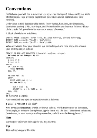Conventions
In this book, you will find a number of text styles that distinguish between different kinds
of information. Here are some examples of these styles and an explanation of their
meaning.
Code words in text, database table names, folder names, filenames, file extensions,
pathnames, dummy URLs, user input, and Twitter handles are shown as follows: “If any
of the checks fail, you should do ROLLBACK instead of COMMIT.”
A block of code is set as follows:
CREATE TABLE accounts(owner text, balance numeric, amount numeric);
INSERT INTO accounts VALUES ('Bob',100);
INSERT INTO accounts VALUES ('Mary',200);
When we wish to draw your attention to a particular part of a code block, the relevant
lines or items are set in bold:
CREATE OR REPLACE FUNCTION fibonacci_seq(num integer)
RETURNS SETOF integer AS $$
DECLARE
a int := 0;
b int := 1;
BEGIN
IF (num <= 0)
THEN RETURN;
END IF;
RETURN NEXT a;
LOOP
EXIT WHEN num <= 1;
RETURN NEXT b;
num = num - 1;
SELECT b, a + b INTO a, b;
END LOOP;
END;
$$ LANGUAGE plpgsql;
Any command-line input or output is written as follows:
$ psql -c "SELECT 1 AS test"
New terms and important words are shown in bold. Words that you see on the screen,
for example, in menus or dialog boxes, appear in the text like this: “Enter some values into
the columns, as seen in the preceding screenshot, and click on the Debug button.”
Note
Warnings or important notes appear in a box like this.
Tip
Tips and tricks appear like this.
 