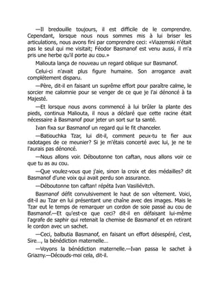 —Il bredouille toujours, il est difficile de le comprendre.
Cependant, lorsque nous nous sommes mis à lui briser les
articulations, nous avons fini par comprendre ceci: «Viazemski n'était
pas le seul qui me visitait; Féodor Basmanof est venu aussi, il m'a
pris une herbe qu'il porte au cou.»
Maliouta lança de nouveau un regard oblique sur Basmanof.
Celui-ci n'avait plus figure humaine. Son arrogance avait
complétement disparu.
—Père, dit-il en faisant un suprême effort pour paraître calme, le
sorcier me calomnie pour se venger de ce que je l'ai dénoncé à ta
Majesté.
—Et lorsque nous avons commencé à lui brûler la plante des
pieds, continua Maliouta, il nous a déclaré que cette racine était
nécessaire à Basmanof pour jeter un sort sur ta santé.
Ivan fixa sur Basmanof un regard qui le fit chanceler.
—Batiouchka Tzar, lui dit-il, comment peux-tu te fier aux
radotages de ce meunier? Si je m'étais concerté avec lui, je ne te
l'aurais pas dénoncé.
—Nous allons voir. Déboutonne ton caftan, nous allons voir ce
que tu as au cou.
—Que voulez-vous que j'aie, sinon la croix et des médailles? dit
Basmanof d'une voix qui avait perdu son assurance.
—Déboutonne ton caftan! répéta Ivan Vasiliévitch.
Basmanof défit convulsivement le haut de son vêtement. Voici,
dit-il au Tzar en lui présentant une chaîne avec des images. Mais le
Tzar eut le temps de remarquer un cordon de soie passé au cou de
Basmanof.—Et qu'est-ce que ceci? dit-il en défaisant lui-même
l'agrafe de saphir qui retenait la chemise de Basmanof et en retirant
le cordon avec un sachet.
—Ceci, balbutia Basmanof, en faisant un effort désespéré, c'est,
Sire…, la bénédiction maternelle…
—Voyons la bénédiction maternelle.—Ivan passa le sachet à
Griazny.—Découds-moi cela, dit-il.
 