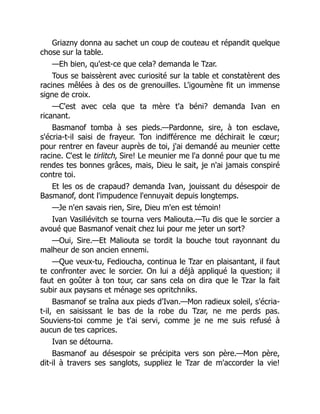 Griazny donna au sachet un coup de couteau et répandit quelque
chose sur la table.
—Eh bien, qu'est-ce que cela? demanda le Tzar.
Tous se baissèrent avec curiosité sur la table et constatèrent des
racines mêlées à des os de grenouilles. L'igoumène fit un immense
signe de croix.
—C'est avec cela que ta mère t'a béni? demanda Ivan en
ricanant.
Basmanof tomba à ses pieds.—Pardonne, sire, à ton esclave,
s'écria-t-il saisi de frayeur. Ton indifférence me déchirait le cœur;
pour rentrer en faveur auprès de toi, j'ai demandé au meunier cette
racine. C'est le tirlitch, Sire! Le meunier me l'a donné pour que tu me
rendes tes bonnes grâces, mais, Dieu le sait, je n'ai jamais conspiré
contre toi.
Et les os de crapaud? demanda Ivan, jouissant du désespoir de
Basmanof, dont l'impudence l'ennuyait depuis longtemps.
—Je n'en savais rien, Sire, Dieu m'en est témoin!
Ivan Vasiliévitch se tourna vers Maliouta.—Tu dis que le sorcier a
avoué que Basmanof venait chez lui pour me jeter un sort?
—Oui, Sire.—Et Maliouta se tordit la bouche tout rayonnant du
malheur de son ancien ennemi.
—Que veux-tu, Fedioucha, continua le Tzar en plaisantant, il faut
te confronter avec le sorcier. On lui a déjà appliqué la question; il
faut en goûter à ton tour, car sans cela on dira que le Tzar la fait
subir aux paysans et ménage ses opritchniks.
Basmanof se traîna aux pieds d'Ivan.—Mon radieux soleil, s'écria-
t-il, en saisissant le bas de la robe du Tzar, ne me perds pas.
Souviens-toi comme je t'ai servi, comme je ne me suis refusé à
aucun de tes caprices.
Ivan se détourna.
Basmanof au désespoir se précipita vers son père.—Mon père,
dit-il à travers ses sanglots, suppliez le Tzar de m'accorder la vie!
 