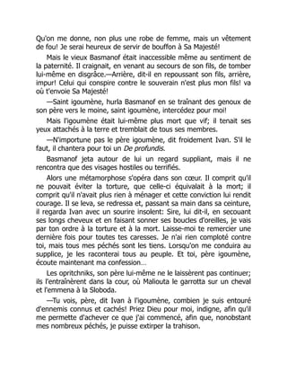 Qu'on me donne, non plus une robe de femme, mais un vêtement
de fou! Je serai heureux de servir de bouffon à Sa Majesté!
Mais le vieux Basmanof était inaccessible même au sentiment de
la paternité. Il craignait, en venant au secours de son fils, de tomber
lui-même en disgrâce.—Arrière, dit-il en repoussant son fils, arrière,
impur! Celui qui conspire contre le souverain n'est plus mon fils! va
où t'envoie Sa Majesté!
—Saint igoumène, hurla Basmanof en se traînant des genoux de
son père vers le moine, saint igoumène, intercédez pour moi!
Mais l'igoumène était lui-même plus mort que vif; il tenait ses
yeux attachés à la terre et tremblait de tous ses membres.
—N'importune pas le père igoumène, dit froidement Ivan. S'il le
faut, il chantera pour toi un De profundis.
Basmanof jeta autour de lui un regard suppliant, mais il ne
rencontra que des visages hostiles ou terrifiés.
Alors une métamorphose s'opéra dans son cœur. Il comprit qu'il
ne pouvait éviter la torture, que celle-ci équivalait à la mort; il
comprit qu'il n'avait plus rien à ménager et cette conviction lui rendit
courage. Il se leva, se redressa et, passant sa main dans sa ceinture,
il regarda Ivan avec un sourire insolent: Sire, lui dit-il, en secouant
ses longs cheveux et en faisant sonner ses boucles d'oreilles, je vais
par ton ordre à la torture et à la mort. Laisse-moi te remercier une
dernière fois pour toutes tes caresses. Je n'ai rien comploté contre
toi, mais tous mes péchés sont les tiens. Lorsqu'on me conduira au
supplice, je les raconterai tous au peuple. Et toi, père igoumène,
écoute maintenant ma confession…
Les opritchniks, son père lui-même ne le laissèrent pas continuer;
ils l'entraînèrent dans la cour, où Maliouta le garrotta sur un cheval
et l'emmena à la Sloboda.
—Tu vois, père, dit Ivan à l'igoumène, combien je suis entouré
d'ennemis connus et cachés! Priez Dieu pour moi, indigne, afin qu'il
me permette d'achever ce que j'ai commencé, afin que, nonobstant
mes nombreux péchés, je puisse extirper la trahison.
 