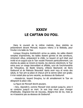 XXXIV
LE CAFTAN DU FOU.
Dans le courant de la même matinée, deux stolniks se
présentèrent devant Morozof, toujours retenu à la Sloboda, pour
l'inviter à la table du Tzar.
Lorsque Droujina Andréevitch arriva au palais, les salles étaient
remplies d'opritchniks, les tables étaient garnies et des serviteurs,
richement vêtus, préparaient la châle. Le boyard vit qu'il était seul
invité et en augura que le Tzar voulait l'honorer particulièrement. Les
cloches du palais se mirent en branle, les clairons retentirent, le Tzar
entra avec un visage bienveillant et affable, suivi de l'archimandrite
de Tchoudovo, de Basile Griazny, d'Alexis Basmanof, de Boris
Godounof et de Maliouta Skouratof. Après avoir reçu et rendu des
saluts, le Tzar prit sa place et chacun prit la sienne selon son grade;
il n'en restait plus qu'une vacante, au-dessous de Godounof.
—Assieds-toi, boyard Droujina, lui dit aimablement le Tzar en
désignant la place vide.
La figure de Morozof devint pourpre.
—Sire, répondit-il, comme Morozof s'est conduit jusqu'ici, ainsi il
se conduira jusqu'à sa mort. Je suis trop vieux pour changer
d'habitudes. Disgracie-moi de nouveau, éloigne-moi de toi, mais je
ne m'asseoirai pas au-dessous de Godounof.
 