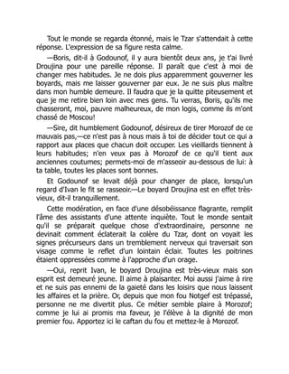 Tout le monde se regarda étonné, mais le Tzar s'attendait à cette
réponse. L'expression de sa figure resta calme.
—Boris, dit-il à Godounof, il y aura bientôt deux ans, je t'ai livré
Droujina pour une pareille réponse. Il paraît que c'est à moi de
changer mes habitudes. Je ne dois plus apparemment gouverner les
boyards, mais me laisser gouverner par eux. Je ne suis plus maître
dans mon humble demeure. Il faudra que je la quitte piteusement et
que je me retire bien loin avec mes gens. Tu verras, Boris, qu'ils me
chasseront, moi, pauvre malheureux, de mon logis, comme ils m'ont
chassé de Moscou!
—Sire, dit humblement Godounof, désireux de tirer Morozof de ce
mauvais pas,—ce n'est pas à nous mais à toi de décider tout ce qui a
rapport aux places que chacun doit occuper. Les vieillards tiennent à
leurs habitudes; n'en veux pas à Morozof de ce qu'il tient aux
anciennes coutumes; permets-moi de m'asseoir au-dessous de lui: à
ta table, toutes les places sont bonnes.
Et Godounof se levait déjà pour changer de place, lorsqu'un
regard d'Ivan le fit se rasseoir.—Le boyard Droujina est en effet très-
vieux, dit-il tranquillement.
Cette modération, en face d'une désobéissance flagrante, remplit
l'âme des assistants d'une attente inquiète. Tout le monde sentait
qu'il se préparait quelque chose d'extraordinaire, personne ne
devinait comment éclaterait la colère du Tzar, dont on voyait les
signes précurseurs dans un tremblement nerveux qui traversait son
visage comme le reflet d'un lointain éclair. Toutes les poitrines
étaient oppressées comme à l'approche d'un orage.
—Oui, reprit Ivan, le boyard Droujina est très-vieux mais son
esprit est demeuré jeune. Il aime à plaisanter. Moi aussi j'aime à rire
et ne suis pas ennemi de la gaieté dans les loisirs que nous laissent
les affaires et la prière. Or, depuis que mon fou Notgef est trépassé,
personne ne me divertit plus. Ce métier semble plaire à Morozof;
comme je lui ai promis ma faveur, je l'élève à la dignité de mon
premier fou. Apportez ici le caftan du fou et mettez-le à Morozof.
 