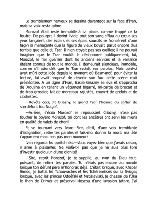 Le tremblement nerveux se dessina davantage sur la face d'Ivan,
mais sa voix resta calme.
Morozof était resté immobile à sa place, comme frappé de la
foudre. De pourpre il devint livide, tout son sang afflua au cœur, ses
yeux lançaient des éclairs et ses épais sourcils se froncèrent d'une
façon si menaçante que la figure du vieux boyard parut encore plus
terrible que celle du Tzar. Il n'en croyait pas ses oreilles; il ne pouvait
imaginer que le Tzar voulût le déshonorer publiquement, lui,
Morozof, le fier guerrier dont les anciens services et la vaillance
étaient connus de tout le monde. Il demeurait silencieux, immobile,
comme s'il attendait que le Tzar retirât ses paroles. Mais celui-ci
avait mûri cette idée depuis le moment où Basmanof, pour éviter la
torture, lui avait proposé de devenir son fou: cette scène était
préméditée. A un signe d'Ivan, Basile Griazny se leva et s'approcha
de Droujina en tenant un vêtement bigarré, mi-partie de brocart et
de drap grossier, fait de morceaux rajustés, couvert de grelots et de
clochettes.
—Revêts ceci, dit Griazny, le grand Tzar t'honore du caftan de
son défunt fou Notgef.
—Arrière, s'écria Morozof en repoussant Griazny, n'ose pas
toucher le boyard Morozof, toi dont les ancêtres ont servi les miens
en qualité de valets de chenil!
Et se tournant vers Ivan:—Sire, dit-il, d'une voix tremblante
d'indignation, retire tes paroles et fais-moi donner la mort: ma tête
t'appartient mais non pas mon honneur!
Ivan regarda les opritchniks.—Vous voyez bien que j'avais raison,
il aime à plaisanter. Ne voilà-t-il pas que je ne suis plus libre
d'investir quelqu'un d'une dignité!
—Sire, reprit Morozof, je te supplie, au nom du Dieu tout-
puissant, de retirer tes paroles. Tu n'étais pas encore au monde
lorsque ton défunt père m'honorait déjà. C'était lorsque, avec Khabar
Simski, je battis les Tchouvaches et les Tchérémisses sur la Sviaga;
lorsque, avec les princes Odoéfski et Mstislaviski, je chassai de l'Oka
le khan de Crimée et préservai Moscou d'une invasion tatare. J'ai
 
