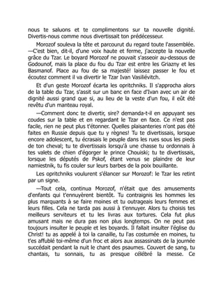 nous te saluons et te complimentons sur ta nouvelle dignité.
Divertis-nous comme nous divertissait ton prédécesseur.
Morozof souleva la tête et parcourut du regard toute l'assemblée.
—C'est bien, dit-il, d'une voix haute et ferme, j'accepte la nouvelle
grâce du Tzar. Le boyard Morozof ne pouvait s'asseoir au-dessous de
Godounof, mais la place du fou du Tzar est entre les Griazny et les
Basmanof. Place au fou de sa majesté! laissez passer le fou et
écoutez comment il va divertir le Tzar Ivan Vasiliévitch.
Et d'un geste Morozof écarta les opritchniks. Il s'approcha alors
de la table du Tzar, s'assit sur un banc en face d'Ivan avec un air de
dignité aussi grand que si, au lieu de la veste d'un fou, il eût été
revêtu d'un manteau royal.
—Comment donc te divertir, sire? demanda-t-il en appuyant ses
coudes sur la table et en regardant le Tzar en face. Ce n'est pas
facile, rien ne peut plus t'étonner. Quelles plaisanteries n'ont pas été
faites en Russie depuis que tu y règnes! Tu te divertissais, lorsque
encore adolescent, tu écrasais le peuple dans les rues sous les pieds
de ton cheval; tu te divertissais lorsqu'à une chasse tu ordonnais à
tes valets de chien d'égorger le prince Chouiski; tu te divertissais,
lorsque les députés de Pskof, étant venus se plaindre de leur
namiestnik, tu fis couler sur leurs barbes de la poix bouillante.
Les opritchniks voulurent s'élancer sur Morozof: le Tzar les retint
par un signe.
—Tout cela, continua Morozof, n'était que des amusements
d'enfants qui t'ennuyèrent bientôt. Tu contraignis les hommes les
plus marquants à se faire moines et tu outrageais leurs femmes et
leurs filles. Cela ne tarda pas aussi à t'ennuyer. Alors tu choisis tes
meilleurs serviteurs et tu les livras aux tortures. Cela fut plus
amusant mais ne dura pas non plus longtemps. On ne peut pas
toujours insulter le peuple et les boyards. Il fallait insulter l'église du
Christ! tu as appelé à toi la canaille, tu l'as costumée en moines, tu
t'es affublé toi-même d'un froc et alors aux assassinats de la journée
succédait pendant la nuit le chant des psaumes. Couvert de sang, tu
chantais, tu sonnais, tu as presque célébré la messe. Ce
 