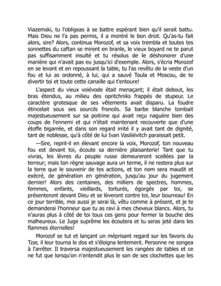 Viazemski, tu l'obligeas à se battre espérant bien qu'il serait battu.
Mais Dieu ne l'a pas permis, il a montré le bon droit. Qu'as-tu fait
alors, sire? Alors, continua Morozof, et sa voix trembla et toutes tes
sonnettes du caftan se mirent en branle, le vieux boyard ne te parut
pas suffisamment insulté et tu résolus de le déshonorer d'une
manière qui n'avait pas eu jusqu'ici d'exemple. Alors, s'écria Morozof
en se levant et en repoussant la table, tu l'as revêtu de la veste d'un
fou et lui as ordonné, à lui, qui a sauvé Toula et Moscou, de te
divertir toi et toute cette canaille qui t'entoure!
L'aspect du vieux voiévode était menaçant; il était debout, les
bras étendus, au milieu des opritchniks frappés de stupeur. Le
caractère grotesque de ses vêtements avait disparu. La foudre
étincelait sous ses sourcils froncés. Sa barbe blanche tombait
majestueusement sur sa poitrine qui avait reçu naguère bien des
coups de l'ennemi et qui n'était maintenant recouverte que d'une
étoffe bigarrée, et dans son regard irrité il y avait tant de dignité,
tant de noblesse, qu'à côté de lui Ivan Vasiliévitch paraissait petit.
—Sire, reprit-il en élevant encore la voix, Morozof, ton nouveau
fou est devant toi, écoute sa dernière plaisanterie! Tant que tu
vivras, les lèvres du peuple russe demeureront scellées par la
terreur; mais ton règne sauvage aura un terme, il ne restera plus sur
la terre que le souvenir de tes actions, et ton nom sera maudit et
exécré, de génération en génération, jusqu'au jour du jugement
dernier! Alors des centaines, des milliers de spectres, hommes,
femmes, enfants, vieillards, torturés, égorgés par toi, se
présenteront devant Dieu et se lèveront contre toi, leur bourreau! En
ce jour terrible, moi aussi je serai là, vêtu comme à présent, et je te
demanderai l'honneur que tu as ravi à mes cheveux blancs. Alors, tu
n'auras plus à côté de toi tous ces gens pour fermer la bouche des
malheureux. Le Juge suprême les écoutera et tu seras jeté dans les
flammes éternelles!
Morozof se tut et lançant un méprisant regard sur les favoris du
Tzar, il leur tourna le dos et s'éloigna lentement. Personne ne songea
à l'arrêter. Il traversa majestueusement les rangées de tables et ce
ne fut que lorsqu'on n'entendit plus le son de ses clochettes que les
 