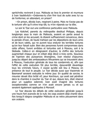 opritchniks revinrent à eux. Maliouta se leva le premier et murmura
à Ivan Vasiliévitch:—Ordonnes-tu d'en finir tout de suite avec lui ou
de l'enfermer, en attendant, en prison?
—En prison, décida Ivan, respirant à peine. Mais ne t'avise pas de
le torturer afin qu'il crève trop tôt; tu m'en réponds sur ta tête.
Le soir le Tzar eut une conférence particulière avec Maliouta.
Les Kolichef, parents du métropolite destitué Philippe, depuis
longtemps sous la main de Maliouta, avaient en partie avoué le
crime dont on les accusait; ils étaient suffisamment convaincus, dans
la pensée d'Ivan, de haute trahison par les dépositions de leurs amis
et de leurs valets, qui ne purent tous endurer les terribles tortures
qu'on leur faisait subir. Bien des personnes furent compromises dans
cette affaire, furent arrêtées et torturées soit à Moscou, soit à la
Sloboda. Celles-ci en désignaient d'autres; le chiffre des torturés
augmentait chaque jour et s'était déjà élevé à trois cents. Soucieux
de l'opinion des puissances étrangères, Ivan résolut d'ajourner,
jusqu'au départ des ambassadeurs lithuaniens qui se trouvaient alors
à Moscou, l'exécution générale de tous les condamnés et, afin que
l'effet de cette exécution fût plus terrible, épouvantât davantage
tous les criminels futurs, il voulut qu'elle eût lieu à Moscou en
présence de tout le peuple. Le Tzar décida aussi que Viazemski et
Basmanof seraient exécutés le même jour. En qualité de sorcier, le
meunier devait être brûlé vif; pour Korchoun, qui avait osé pénétrer
dans la chambre à coucher du Tzar et qui, depuis lors, était réservé
pour un supplice solennel, Ivan avait imaginé des tortures
exceptionnelles comme on n'en avait encore jamais vu et qui
seraient également appliquées à Morozof.
Le Tzar discuta les détails de cette exécution générale jusqu'à
une heure fort avancée de la nuit; les coqs avaient déjà chanté deux
fois lorsqu'il daigna congédier Maliouta et se retira pieusement dans
son oratoire.
 