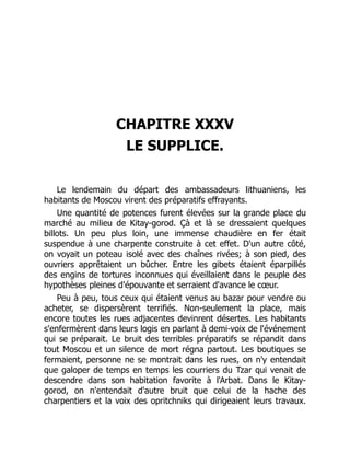 CHAPITRE XXXV
LE SUPPLICE.
Le lendemain du départ des ambassadeurs lithuaniens, les
habitants de Moscou virent des préparatifs effrayants.
Une quantité de potences furent élevées sur la grande place du
marché au milieu de Kitay-gorod. Çà et là se dressaient quelques
billots. Un peu plus loin, une immense chaudière en fer était
suspendue à une charpente construite à cet effet. D'un autre côté,
on voyait un poteau isolé avec des chaînes rivées; à son pied, des
ouvriers apprêtaient un bûcher. Entre les gibets étaient éparpillés
des engins de tortures inconnues qui éveillaient dans le peuple des
hypothèses pleines d'épouvante et serraient d'avance le cœur.
Peu à peu, tous ceux qui étaient venus au bazar pour vendre ou
acheter, se dispersèrent terrifiés. Non-seulement la place, mais
encore toutes les rues adjacentes devinrent désertes. Les habitants
s'enfermèrent dans leurs logis en parlant à demi-voix de l'événement
qui se préparait. Le bruit des terribles préparatifs se répandit dans
tout Moscou et un silence de mort régna partout. Les boutiques se
fermaient, personne ne se montrait dans les rues, on n'y entendait
que galoper de temps en temps les courriers du Tzar qui venait de
descendre dans son habitation favorite à l'Arbat. Dans le Kitay-
gorod, on n'entendait d'autre bruit que celui de la hache des
charpentiers et la voix des opritchniks qui dirigeaient leurs travaux.
 
