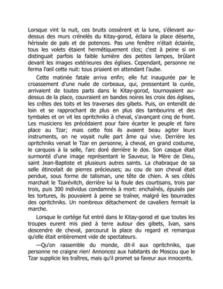 Lorsque vint la nuit, ces bruits cessèrent et la lune, s'élevant au-
dessus des murs crénelés du Kitay-gorod, éclaira la place déserte,
hérissée de pals et de potences. Pas une fenêtre n'était éclairée,
tous les volets étaient hermétiquement clos; c'est à peine si on
distinguait parfois la faible lumière des petites lampes, brûlant
devant les images extérieures des églises. Cependant, personne ne
ferma l'œil cette nuit: tous priaient en attendant l'aube.
Cette matinée fatale arriva enfin; elle fut inaugurée par le
croassement d'une nuée de corbeaux, qui, pressentant la curée,
arrivaient de toutes parts dans le Kitay-gorod, tournoyaient au-
dessus de la place, couvraient en bandes noires les croix des églises,
les crêtes des toits et les traverses des gibets. Puis, on entendit de
loin et se rapprochant de plus en plus des tambourins et des
tymbales et on vit les opritchniks à cheval, s'avançant cinq de front.
Les musiciens les précédaient pour faire écarter le peuple et faire
place au Tzar; mais cette fois ils avaient beau agiter leurs
instruments, on ne voyait nulle part âme qui vive. Derrière les
opritchniks venait le Tzar en personne, à cheval, en grand costume,
le carquois à la selle, l'arc doré derrière le dos. Son casque était
surmonté d'une image représentant le Sauveur, la Mère de Dieu,
saint Jean-Baptiste et plusieurs autres saints. La chabraque de sa
selle étincelait de pierres précieuses; au cou de son cheval était
pendue, sous forme de talisman, une tête de chien. A ses côtés
marchait le Tzarévitch, derrière lui la foule des courtisans, trois par
trois, puis 300 individus condamnés à mort: enchaînés, épuisés par
les tortures, ils pouvaient à peine se traîner, malgré les bourrades
des opritchniks. Un nombreux détachement de cavaliers fermait la
marche.
Lorsque le cortége fut entré dans le Kitay-gorod et que toutes les
troupes eurent mis pied à terre autour des gibets, Ivan, sans
descendre de cheval, parcourut la place du regard et remarqua
qu'elle était entièrement vide de spectateurs.
—Qu'on rassemble du monde, dit-il aux opritchniks, que
personne ne craigne rien! Annoncez aux habitants de Moscou que le
Tzar supplicie les traîtres, mais qu'il promet sa faveur aux innocents.
 