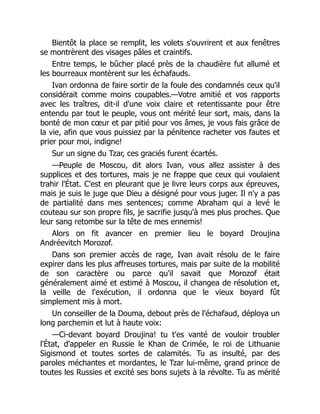 Bientôt la place se remplit, les volets s'ouvrirent et aux fenêtres
se montrèrent des visages pâles et craintifs.
Entre temps, le bûcher placé près de la chaudière fut allumé et
les bourreaux montèrent sur les échafauds.
Ivan ordonna de faire sortir de la foule des condamnés ceux qu'il
considérait comme moins coupables.—Votre amitié et vos rapports
avec les traîtres, dit-il d'une voix claire et retentissante pour être
entendu par tout le peuple, vous ont mérité leur sort, mais, dans la
bonté de mon cœur et par pitié pour vos âmes, je vous fais grâce de
la vie, afin que vous puissiez par la pénitence racheter vos fautes et
prier pour moi, indigne!
Sur un signe du Tzar, ces graciés furent écartés.
—Peuple de Moscou, dit alors Ivan, vous allez assister à des
supplices et des tortures, mais je ne frappe que ceux qui voulaient
trahir l'État. C'est en pleurant que je livre leurs corps aux épreuves,
mais je suis le juge que Dieu a désigné pour vous juger. Il n'y a pas
de partialité dans mes sentences; comme Abraham qui a levé le
couteau sur son propre fils, je sacrifie jusqu'à mes plus proches. Que
leur sang retombe sur la tête de mes ennemis!
Alors on fit avancer en premier lieu le boyard Droujina
Andréevitch Morozof.
Dans son premier accès de rage, Ivan avait résolu de le faire
expirer dans les plus affreuses tortures, mais par suite de la mobilité
de son caractère ou parce qu'il savait que Morozof était
généralement aimé et estimé à Moscou, il changea de résolution et,
la veille de l'exécution, il ordonna que le vieux boyard fût
simplement mis à mort.
Un conseiller de la Douma, debout près de l'échafaud, déploya un
long parchemin et lut à haute voix:
—Ci-devant boyard Droujina! tu t'es vanté de vouloir troubler
l'État, d'appeler en Russie le Khan de Crimée, le roi de Lithuanie
Sigismond et toutes sortes de calamités. Tu as insulté, par des
paroles méchantes et mordantes, le Tzar lui-même, grand prince de
toutes les Russies et excité ses bons sujets à la révolte. Tu as mérité
 