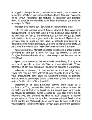 un supplice pire que la mort, mais notre souverain, par souvenir de
tes actions d'éclat et par commisération, daigne faire une exception
en ta faveur, t'exempter des tortures et t'accorder une prompte
mort. Tu auras la tête tranchée et tes biens n'entreront pas dans les
apanages de l'État.
Morozof, déjà monté sur l'échafaud, fit le signe de la croix.
—Je me sais innocent devant Dieu et devant le Tzar, répondit-il
tranquillement. Je livre mon âme à Notre-Seigneur Jésus-Christ, je
ne demande au Tzar qu'une seule grâce: que tout ce que je laisse
soit divisé en trois parts, j'en destine la première à l'Église et aux
services pour le repos de mon âme, la seconde aux pauvres, la
troisième à mes fidèles serviteurs. Je donne la liberté à mes serfs. Je
pardonne à ma veuve et la laisse libre de se remarier à son gré.
Après ces paroles, Morozof fit encore le signe de la croix et plaça
lui-même sa tête sur le billot. Un coup sec retentit, la tête de
Droujina Andréevitch roula et son noble sang couvrit les planches de
l'échafaud.
Après cette exécution, les opritchniks amenèrent, à la grande
surprise du peuple, le favori du Tzar, le prince Viazemski, Féodor
Basmanof et son père Alexis que Féodor avait dénoncé à la question.
—Peuple de Moscou, dit Ivan en les montrant du doigt, vous
voyez mes ennemis et les vôtres! Ils avaient oublié leurs serments et
vous pressuraient, sans souci du jugement dernier; ils pillaient,
massacraient le peuple que j'avais confié à leur garde. Ils vont subir
aujourd'hui la peine qu'ils ont méritée.
Viazemski et les deux Basmanof, comme ayant abusé de la
confiance du Tzar, devaient être livrés aux plus atroces tortures. Le
conseiller leur fit lecture de l'arrêt qui les frappait pour avoir voulu,
au moyen de sortiléges, ruiner la santé du Tzar, pour s'être mis en
relations avec des ennemis de l'État et avoir pressuré le pauvre
peuple au nom d'Ivan. Lorsque les bourreaux saisirent Féodor et le
firent monter sur l'échafaud, ils se tourna vers la foule et dit d'une
voix éclatante: Peuple orthodoxe! je veux avant de mourir, confesser
 