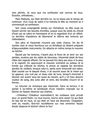 mes péchés. Je veux que ma confession soit connue de tous.
Écoutez, orthodoxes…
Mais Maliouta, qui était derrière lui, ne lui laissa pas le temps de
continuer: d'un coup de sabre il lui trancha la tête au moment où il
commençait sa confession.
Son corps ensanglanté tomba sur l'échafaud; sa tête roula en
faisant sonner ses boucles d'oreilles, jusque sous les pieds du cheval
d'Ivan qui se cabra en hennissant et en la regardant d'un air effaré.
La dernière impudence de Basmanof le délivra des tortures qui
l'attendaient.
Son père et Viazemski n'eurent pas cette chance. On les fit
monter avec le vieux Korchoun sur un échafaud où étaient préparés
d'épouvantables instruments. On attacha en même temps le meunier
au bûcher.
Épuisé par les tortures, n'ayant plus la force de se tenir sur ses
jambes, soutenu par les valets du bourreau, Viazemski jetait de tous
côtés des regards effarés. On ne pouvait lire dans ses yeux ni la peur
ni le repentir. En apercevant le meunier enchaîné au poteau et la
fumée qui s'élevait du bûcher, le prince se rappela les dernières
paroles du vieillard, lorsque celui-ci, après avoir ensorcelé son sabre,
était courbé sur le baquet d'eau; il se souvint aussi de la vision qui
lui apparut, une nuit par un beau clair de lune, lorsqu'il cherchait à
deviner son avenir sous les roues du moulin, qu'il y vit l'eau devenir
couleur de sang, des scies aller et venir, des tenailles s'ouvrir et se
fermer…
Le meunier ne remarqua pas Viazemski. Dans sa terreur, il se
parlait à lui-même et bondissait d'une manière insensée sur le
bûcher en faisant résonner ses chaînes.
—Chikaliou! Chikaliou! marmottait-il, les corbeaux sont arrivés
pour un grand festin. La roue tourne, tourne sans cesse! Ce qui était
en bas est en haut, ce qui était en haut est descendu. Chagadam,
vent du moulin, lève-toi! tourbillonne sur mes ennemis! Koula!
Koula! disperse le bûcher! éteins le feu!
 