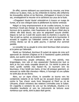 En effet, comme obéissant aux exorcismes du meunier, une brise
s'éleva sur la place; mais, au lieu d'éteindre le bûcher, elle enflamma
les broussailles sèches et les flammes, s'échappant à travers le bois
sec, enveloppèrent le meunier et le cachèrent aux yeux de la foule.
—Chagadam! Koula! Koula! entendait-on à travers un nuage de
fumée, et la voix s'éteignit dans le pétillement du bûcher embrasé.
Malgré un long emprisonnement et de cruelles tortures, le vieux
Korchoun n'avait pas changé. Sa vigoureuse nature avait résisté aux
horreurs de la question, mais l'expression de sa figure n'était plus la
même: elle était douce; ses yeux ne peignaient aucune anxiété.
Depuis la nuit où il avait été surpris dans la chambre à coucher du
Tzar et jeté au cachot, sa conscience avait cessé de le tourmenter. Il
accepta le supplice qui l'attendait comme une expiation de ses
crimes; étendu sur de la paille pourrie, il dormait d'un sommeil
paisible.
Le conseiller lut au peuple le crime dont Korchoun était convaincu
et la peine qui l'attendait.
Monté sur l'échafaud, Korchoun fit autant de signes de croix qu'il
apercevait de clochers d'églises et fit à l'assistance quatre profonds
saluts, aux quatre coins de la plate-forme.
—Pardonne-moi, peuple orthodoxe, dit-il, mes péchés, mes
brigandages, mes vols et mes assassinats! Pardonne-moi tout ce
dont je me suis rendu coupable devant toi. J'ai mérité la peine de
mort; qu'elle rachète mes fautes!—Et, se tournant vers les
bourreaux, il leur tendit ses mains, et leur dit presque gaiement, en
secouant sa vieille tête chevelue:—Allons, à l'ouvrage! et une syllabe
ne sortit plus de ses lèvres.
Alors, sur un signe d'Ivan, le conseiller se tourna vers les
condamnés restants et lut l'arrêt qui les accusait d'avoir comploté
contre le Tzar, d'avoir voulu livrer Novgorod et Pskof au roi de
Lithuanie, d'avoir entretenu des relations criminelles avec le Sultan.
On s'apprêta à conduire les uns sur les échafauds, d'autres à la
chaudière bouillante et vers les instruments de tortures aussi
nombreux que variés, dont la place était garnie.
 