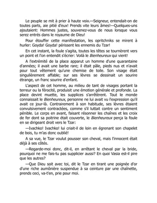 Le peuple se mit à prier à haute voix.—Seigneur, entendait-on de
toutes parts, aie pitié d'eux! Prends vite leurs âmes!—Quelques-uns
ajoutaient: Hommes justes, souvenez-vous de nous lorsque vous
serez entrés dans le royaume de Dieu!
Pour étouffer cette manifestation, les opritchniks se mirent à
hurler: Goyda! Goyda! périssent les ennemis du Tzar!
En cet instant, la foule s'agita, toutes les têtes se tournèrent vers
un point et l'on entendit s'écrier: Voilà le Bienheureux qui vient!
A l'extrémité de la place apparut un homme d'une quarantaine
d'années; il avait une barbe rare; il était pâle, pieds nus et n'avait
pour tout vêtement qu'une chemise de toile. Son visage était
singulièrement affable; sur ses lèvres se dessinait un sourire
étrange, un franc sourire d'enfant.
L'aspect de cet homme, au milieu de tant de visages portant la
terreur ou la férocité, produisit une émotion générale et profonde. La
place devint muette, les supplices s'arrêtèrent. Tout le monde
connaissait le Bienheureux, personne ne lui avait vu l'expression qu'il
avait ce jour-là. Contrairement à son habitude, ses lèvres étaient
convulsivement contractées, comme s'il luttait contre un sentiment
pénible. Le corps en avant, faisant résonner les chaînes et les croix
de fer dont sa poitrine était couverte, le Bienheureux perça la foule
en se dirigeant droit vers le Tzar:
—Ivachko! Ivachko! lui criait-il de loin en égrenant son chapelet
de bois, tu m'as donc oublié!
A sa vue, le Tzar voulut pousser son cheval, mais l'innocent était
déjà à ses côtés.
—Regarde-moi donc, dit-il, en arrêtant le cheval par la bride,
pourquoi ne me fais-tu pas supplicier aussi? En quoi Vasia est-il pire
que les autres?
—Que Dieu soit avec toi, dit le Tzar en tirant une poignée d'or
d'une riche aumônière suspendue à sa ceinture par une chaînette,
prends ceci, va-t'en, prie pour moi.
 