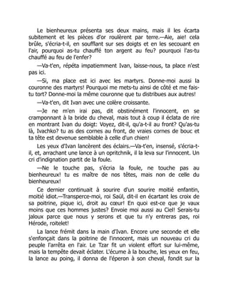 Le bienheureux présenta ses deux mains, mais il les écarta
subitement et les pièces d'or roulèrent par terre.—Aie, aie! cela
brûle, s'écria-t-il, en soufflant sur ses doigts et en les secouant en
l'air, pourquoi as-tu chauffé ton argent au feu? pourquoi l'as-tu
chauffé au feu de l'enfer?
—Va-t'en, répéta impatiemment Ivan, laisse-nous, ta place n'est
pas ici.
—Si, ma place est ici avec les martyrs. Donne-moi aussi la
couronne des martyrs! Pourquoi me mets-tu ainsi de côté et me fais-
tu tort? Donne-moi la même couronne que tu distribues aux autres!
—Va-t'en, dit Ivan avec une colère croissante.
—Je ne m'en irai pas, dit obstinément l'innocent, en se
cramponnant à la bride du cheval, mais tout à coup il éclata de rire
en montrant Ivan du doigt: Voyez, dit-il, qu'a-t-il au front? Qu'as-tu
là, Ivachko? tu as des cornes au front, de vraies cornes de bouc et
ta tête est devenue semblable à celle d'un chien!
Les yeux d'Ivan lancèrent des éclairs.—Va-t'en, insensé, s'écria-t-
il, et, arrachant une lance à un opritchnik, il la leva sur l'innocent. Un
cri d'indignation partit de la foule.
—Ne le touche pas, s'écria la foule, ne touche pas au
bienheureux! tu es maître de nos têtes, mais non de celle du
bienheureux!
Ce dernier continuait à sourire d'un sourire moitié enfantin,
moitié idiot.—Transperce-moi, roi Saül, dit-il en écartant les croix de
sa poitrine, pique ici, droit au cœur! En quoi est-ce que je vaux
moins que ces hommes justes? Envoie moi aussi au Ciel! Serais-tu
jaloux parce que nous y serons et que tu n'y entreras pas, roi
Hérode, roitelet!
La lance frémit dans la main d'Ivan. Encore une seconde et elle
s'enfonçait dans la poitrine de l'innocent, mais un nouveau cri du
peuple l'arrêta en l'air. Le Tzar fit un violent effort sur lui-même,
mais la tempête devait éclater. L'écume à la bouche, les yeux en feu,
la lance au poing, il donna de l'éperon à son cheval, fondit sur la
 