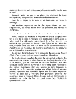 phalange des condamnés et transperça le premier qui lui tomba sous
la main.
Lorsqu'il revint au pas à sa place, en abaissant la lance
ensanglantée, les opritchniks avaient enlevé le bienheureux.
Ivan fit un signe de la main et les bourreaux se mirent à
l'ouvrage.
Les couleurs reparurent sur la pâle figure d'Ivan; ses yeux
s'agrandirent, les veines de son front se gonflèrent, ses narines se
dilatèrent…
. . . . . . . . . . . . . . . . . . . .
Enfin, rassasié de meurtres, il retourna son cheval et après avoir
fait le tour de la place, il s'éloigna, tout éclaboussé de sang, avec sa
suite dont les vêtements présentaient le même aspect. Les
corbeaux, qui guettaient sur les croix des églises et les crêtes des
toits, battirent alors des ailes l'un après l'autre et commencèrent à
s'abattre sur les morceaux de membres déchirés. Sur les cadavres
qui se balançaient aux potences…
En ce jour, Boris Godounof ne fit pas partie du cortége du Tzar; il
s'était offert pour reconduire les ambassadeurs lithuaniens.
Le lendemain du supplice, la place du marché fut nettoyée; les
cadavres furent enlevés et inhumés dans les fossés du Kremlin. C'est
à cet endroit, que les habitants de Moscou élevèrent plus tard
quelques églises en bois, sur les os et sur le sang, selon l'expression
des vieilles chroniques. Bien des années se sont écoulées, le
souvenir de cet épouvantable supplice s'est effacé de la mémoire du
peuple; cependant ces modestes églises ont été assez longtemps
debout et ceux qui y venaient prier pouvaient entendre des
panikhides pour le repos de l'âme de ceux qui ont été torturés et
suppliciés par ordre du Tzar et grand prince Ivan Vasiliévitch
quatrième du nom.
 