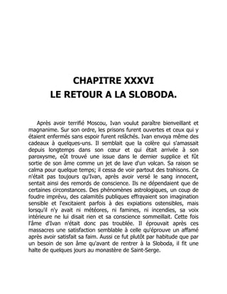 CHAPITRE XXXVI
LE RETOUR A LA SLOBODA.
Après avoir terrifié Moscou, Ivan voulut paraître bienveillant et
magnanime. Sur son ordre, les prisons furent ouvertes et ceux qui y
étaient enfermés sans espoir furent relâchés. Ivan envoya même des
cadeaux à quelques-uns. Il semblait que la colère qui s'amassait
depuis longtemps dans son cœur et qui était arrivée à son
paroxysme, eût trouvé une issue dans le dernier supplice et fût
sortie de son âme comme un jet de lave d'un volcan. Sa raison se
calma pour quelque temps; il cessa de voir partout des trahisons. Ce
n'était pas toujours qu'Ivan, après avoir versé le sang innocent,
sentait ainsi des remords de conscience. Ils ne dépendaient que de
certaines circonstances. Des phénomènes astrologiques, un coup de
foudre imprévu, des calamités publiques effrayaient son imagination
sensible et l'excitaient parfois à des expiations ostensibles, mais
lorsqu'il n'y avait ni météores, ni famines, ni incendies, sa voix
intérieure ne lui disait rien et sa conscience sommeillait. Cette fois
l'âme d'Ivan n'était donc pas troublée. Il éprouvait après ces
massacres une satisfaction semblable à celle qu'éprouve un affamé
après avoir satisfait sa faim. Aussi ce fut plutôt par habitude que par
un besoin de son âme qu'avant de rentrer à la Sloboda, il fit une
halte de quelques jours au monastère de Saint-Serge.
 