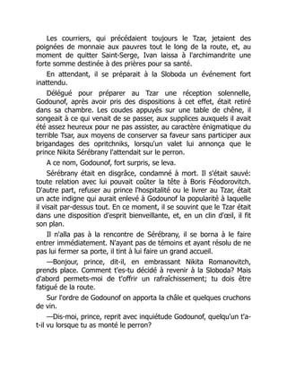 Les courriers, qui précédaient toujours le Tzar, jetaient des
poignées de monnaie aux pauvres tout le long de la route, et, au
moment de quitter Saint-Serge, Ivan laissa à l'archimandrite une
forte somme destinée à des prières pour sa santé.
En attendant, il se préparait à la Sloboda un événement fort
inattendu.
Délégué pour préparer au Tzar une réception solennelle,
Godounof, après avoir pris des dispositions à cet effet, était retiré
dans sa chambre. Les coudes appuyés sur une table de chêne, il
songeait à ce qui venait de se passer, aux supplices auxquels il avait
été assez heureux pour ne pas assister, au caractère énigmatique du
terrible Tsar, aux moyens de conserver sa faveur sans participer aux
brigandages des opritchniks, lorsqu'un valet lui annonça que le
prince Nikita Sérébrany l'attendait sur le perron.
A ce nom, Godounof, fort surpris, se leva.
Sérébrany était en disgrâce, condamné à mort. Il s'était sauvé:
toute relation avec lui pouvait coûter la tête à Boris Féodorovitch.
D'autre part, refuser au prince l'hospitalité ou le livrer au Tzar, était
un acte indigne qui aurait enlevé à Godounof la popularité à laquelle
il visait par-dessus tout. En ce moment, il se souvint que le Tzar était
dans une disposition d'esprit bienveillante, et, en un clin d'œil, il fit
son plan.
Il n'alla pas à la rencontre de Sérébrany, il se borna à le faire
entrer immédiatement. N'ayant pas de témoins et ayant résolu de ne
pas lui fermer sa porte, il tint à lui faire un grand accueil.
—Bonjour, prince, dit-il, en embrassant Nikita Romanovitch,
prends place. Comment t'es-tu décidé à revenir à la Sloboda? Mais
d'abord permets-moi de t'offrir un rafraîchissement; tu dois être
fatigué de la route.
Sur l'ordre de Godounof on apporta la châle et quelques cruchons
de vin.
—Dis-moi, prince, reprit avec inquiétude Godounof, quelqu'un t'a-
t-il vu lorsque tu as monté le perron?
 
