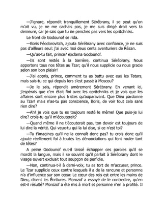 —J'ignore, répondit tranquillement Sérébrany, il se peut qu'on
m'ait vu, je ne me cachais pas, je me suis dirigé droit vers ta
demeure, car je sais que tu ne penches pas vers les opritchniks.
Le front de Godounof se rida.
—Boris Féodorovitch, ajouta Sérébrany avec confiance, je ne suis
pas d'ailleurs seul: j'ai avec moi deux cents aventuriers de Rézan.
—Qu'as-tu fait, prince? exclama Godounof.
—Ils sont restés à la barrière, continua Sérébrany. Nous
apportons tous nos têtes au Tzar; qu'il nous supplicie ou nous gracie
selon son bon plaisir!
—J'ai appris, prince, comment tu as battu avec eux les Tatars,
mais sais-tu ce qui depuis lors s'est passé à Moscou?
—Je le sais, répondit amèrement Sérébrany. En venant ici,
j'espérais que c'en était fini avec les opritchniks et je vois que les
affaires sont encore plus tristes qu'auparavant. Que Dieu pardonne
au Tzar! mais n'as-tu pas conscience, Boris, de voir tout cela sans
rien dire?
—Ah! je vois que tu es toujours resté le même! Que puis-je lui
dire? crois-tu qu'il m'écouterait?
—Quand même il ne t'écouterait pas, ton devoir est toujours de
lui dire la vérité. Qui veux-tu qui la lui dise, si ce n'est toi?
—Tu t'imagines qu'il ne la connaît donc pas? tu crois donc qu'il
ajoute réellement foi à toutes les dénonciations qui font rouler tant
de têtes?
A peine Godounof eut-il laissé échapper ces paroles qu'il se
mordit la langue, mais il se souvint qu'il parlait à Sérébrany dont le
visage ouvert excluait tout soupçon de perfidie.
—Non, continua-t-il à demi-voix, tu as tort de m'accuser, prince.
Le Tzar supplicie ceux contre lesquels il a de la rancune et personne
n'a d'influence sur son cœur. Le cœur des rois est entre les mains de
Dieu, disent les Écritures. Morozof a essayé de le contredire, qu'en
est-il résulté? Morozof a été mis à mort et personne n'en a profité. Il
 