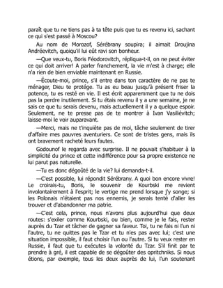 paraît que tu ne tiens pas à ta tête puis que tu es revenu ici, sachant
ce qui s'est passé à Moscou?
Au nom de Morozof, Sérébrany soupira; il aimait Droujina
Andréevitch, quoiqu'il lui eût ravi son bonheur.
—Que veux-tu, Boris Féodorovitch, répliqua-t-il, on ne peut éviter
ce qui doit arriver! A parler franchement, la vie m'est à charge; elle
n'a rien de bien enviable maintenant en Russie.
—Écoute-moi, prince, s'il entre dans ton caractère de ne pas te
ménager, Dieu te protége. Tu as eu beau jusqu'à présent friser la
potence, tu es resté en vie. Il est écrit apparemment que tu ne dois
pas la perdre inutilement. Si tu étais revenu il y a une semaine, je ne
sais ce que tu serais devenu, mais actuellement il y a quelque espoir.
Seulement, ne te presse pas de te montrer à Ivan Vasiliévitch;
laisse-moi le voir auparavant.
—Merci, mais ne t'inquiète pas de moi, tâche seulement de tirer
d'affaire mes pauvres aventuriers. Ce sont de tristes gens, mais ils
ont bravement racheté leurs fautes.
Godounof le regarda avec surprise. Il ne pouvait s'habituer à la
simplicité du prince et cette indifférence pour sa propre existence ne
lui parut pas naturelle.
—Tu es donc dégoûté de la vie? lui demanda-t-il.
—C'est possible, lui répondit Sérébrany. A quoi bon encore vivre!
Le croirais-tu, Boris, le souvenir de Kourbski me revient
involontairement à l'esprit; le vertige me prend lorsque j'y songe; si
les Polonais n'étaient pas nos ennemis, je serais tenté d'aller les
trouver et d'abandonner ma patrie.
—C'est cela, prince, nous n'avons plus aujourd'hui que deux
routes: s'exiler comme Kourbski, ou bien, comme je le fais, rester
auprès du Tzar et tâcher de gagner sa faveur. Toi, tu ne fais ni l'un ni
l'autre, tu ne quittes pas le Tzar et tu n'es pas avec lui; c'est une
situation impossible, il faut choisir l'un ou l'autre. Si tu veux rester en
Russie, il faut que tu exécutes la volonté du Tzar. S'il finit par te
prendre à gré, il est capable de se dégoûter des opritchniks. Si nous
étions, par exemple, tous les deux auprès de lui, l'un soutenant
 