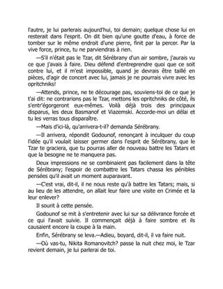 l'autre, je lui parlerais aujourd'hui, toi demain; quelque chose lui en
resterait dans l'esprit. On dit bien qu'une goutte d'eau, à force de
tomber sur le même endroit d'une pierre, finit par la percer. Par la
vive force, prince, tu ne parviendras à rien.
—S'il n'était pas le Tzar, dit Sérébrany d'un air sombre, j'aurais vu
ce que j'avais à faire. Dieu défend d'entreprendre quoi que ce soit
contre lui, et il m'est impossible, quand je devrais être taillé en
pièces, d'agir de concert avec lui, jamais je ne pourrais vivre avec les
opritchniks!
—Attends, prince, ne te décourage pas, souviens-toi de ce que je
t'ai dit: ne contrarions pas le Tzar, mettons les opritchniks de côté, ils
s'entr'égorgeront eux-mêmes. Voilà déjà trois des principaux
disparus, les deux Basmanof et Viazemski. Accorde-moi un délai et
tu les verras tous disparaître.
—Mais d'ici-là, qu'arrivera-t-il? demanda Sérébrany.
—Il arrivera, répondit Godounof, renonçant à inculquer du coup
l'idée qu'il voulait laisser germer dans l'esprit de Sérébrany, que le
Tzar te graciera, que tu pourras aller de nouveau battre les Tatars et
que la besogne ne te manquera pas.
Deux impressions ne se combinaient pas facilement dans la tête
de Sérébrany; l'espoir de combattre les Tatars chassa les pénibles
pensées qu'il avait un moment auparavant.
—C'est vrai, dit-il, il ne nous reste qu'à battre les Tatars; mais, si
au lieu de les attendre, on allait leur faire une visite en Crimée et la
leur enlever?
Il sourit à cette pensée.
Godounof se mit à s'entretenir avec lui sur sa délivrance forcée et
ce qui l'avait suivie. Il commençait déjà à faire sombre et ils
causaient encore la coupe à la main.
Enfin, Sérébrany se leva.—Adieu, boyard, dit-il, il va faire nuit.
—Où vas-tu, Nikita Romanovitch? passe la nuit chez moi, le Tzar
revient demain, je lui parlerai de toi.
 