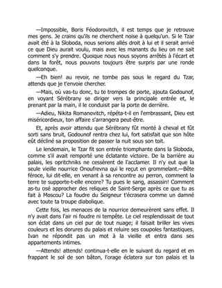 —Impossible, Boris Féodorovitch, il est temps que je retrouve
mes gens. Je crains qu'ils ne cherchent noise à quelqu'un. Si le Tzar
avait été à la Sloboda, nous serions allés droit à lui et il serait arrivé
ce que Dieu aurait voulu, mais avec les manants du lieu on ne sait
comment s'y prendre. Quoique nous nous soyons arrêtés à l'écart et
dans la forêt, nous pouvons toujours être surpris par une ronde
quelconque.
—Eh bien! au revoir, ne tombe pas sous le regard du Tzar,
attends que je t'envoie chercher.
—Mais, où vas-tu donc, tu te trompes de porte, ajouta Godounof,
en voyant Sérébrany se diriger vers la principale entrée et, le
prenant par la main, il le conduisit par la porte de derrière.
—Adieu, Nikita Romanovitch, répéta-t-il en l'embrassant, Dieu est
miséricordieux, ton affaire s'arrangera peut-être.
Et, après avoir attendu que Sérébrany fût monté à cheval et fût
sorti sans bruit, Godounof rentra chez lui, fort satisfait que son hôte
eût décliné sa proposition de passer la nuit sous son toit.
Le lendemain, le Tzar fit son entrée triomphante dans la Sloboda,
comme s'il avait remporté une éclatante victoire. De la barrière au
palais, les opritchniks ne cessèrent de l'acclamer. Il n'y eut que la
seule vieille nourrice Onoufrevna qui le reçut en grommelant.—Bête
féroce, lui dit-elle, en venant à sa rencontre au perron, comment la
terre te supporte-t-elle encore? Tu pues le sang, assassin! Comment
as-tu osé approcher des reliques de Saint-Serge après ce que tu as
fait à Moscou? La foudre du Seigneur t'écrasera comme un damné
avec toute ta troupe diabolique.
Cette fois, les menaces de la nourrice demeurèrent sans effet. Il
n'y avait dans l'air ni foudre ni tempête. Le ciel resplendissait de tout
son éclat dans un ciel pur de tout nuage; il faisait briller les vives
couleurs et les dorures du palais et reluire ses coupoles fantastiques.
Ivan ne répondit pas un mot à la vieille et entra dans ses
appartements intimes.
—Attends! attends! continua-t-elle en le suivant du regard et en
frappant le sol de son bâton, l'orage éclatera sur ton palais et la
 