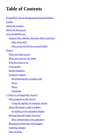 Table of Contents
PostgreSQL Server Programming Second Edition
Credits
About the Authors
About the Reviewers
www.PacktPub.com
Support files, eBooks, discount offers, and more
Why subscribe?
Free access for Packt account holders
Preface
What this book covers
What you need for this book
Who this book is for
Conventions
Reader feedback
Customer support
Downloading the example code
Errata
Piracy
Questions
1. What Is a PostgreSQL Server?
Why program in the server?
Using PL/pgSQL for integrity checks
About this book’s code examples
Switching to the expanded display
Moving beyond simple functions
Data comparisons using operators
Managing related data with triggers
Auditing changes
Data cleaning
 