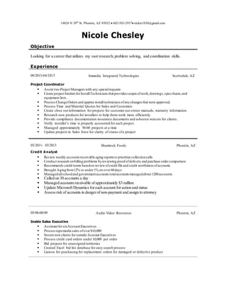 14826 N 38th
St. Phoenix, AZ 85032  602-503-2937 nickic1030@gmail.com
Nicole Chesley
Objective
Looking for a career that utilizes my vast research,problem solving, and coordination skills.
Experience
09/2013-04/2015
Project Coordinator
Immedia Integrated Technologies Scottsdale, AZ
 Assist two ProjectManagers with any specialrequests
 Create project bindersforInstallTechnicians thatprovides scopes ofwork,drawings,specsheets,and
equipment lists.
 ProcessChangeOrders and apprise installtechnicians ofanychanges that were approved.
 Process Time and Material Quotes for Sales and Customers
 Create close out information for projects for customer use owner manuals, warranty information.
 Research new products for installers to help them work more efficiently.
 Provide compliance documentation insurance documents and asbestos waivers for clients.
 Verify installer’s time is properly accounted for each project.
 Managed approximately 50-60 projects at a time
 Update projects in Sales force for clarity of status ofa project
03/2011- 03/2013 Shamrock Foods Phoenix, AZ
Credit Analyst
 Review weekly accountsreceivable aging reports to prioritize collectioncalls
 Conduct research onbilling problems byreviewing proofofdelivery and purchase ordercomparison
 Recommends credit terms basedon reviewofcredit file and credit worthiness ofaccounts
 Brought Agingfrom12% to under1% on over60days
 Managedallschooland governmentaccounts totalaccounts managedabout1200accounts.
 Called on 30 accounts a day
 Managed accountsreceivable ofapproximately $3 million
 Update Microsoft Dynamics foreach account foraction and status
 Assessrisk of accounts in dangerof non-payment and assign to attorney
05/08-08/09
Inside Sales Executive
Audio Video Resources Phoenix, AZ
 AssistantforsixAccountExecutives
 Processtapemedia sales ofover$10,000
 Secure newclients foroutside Account Executives
 Process credit card orders under10,000 per order
 Bid projects for unassigned territories
 Created Excel bid list database for easy search process
 Liaison for purchasing for replacement orders for damaged or defective product
 