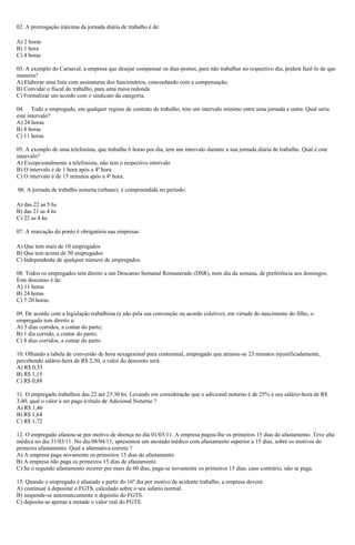 02. A prorrogação máxima da jornada diária de trabalho é de:
A) 2 horas
B) 1 hora
C) 4 horas
03. A exemplo do Carnaval, a empresa que desejar compensar os dias-pontes, para não trabalhar no respectivo dia, poderá fazê-lo de que
maneira?
A) Elaborar uma lista com assinaturas dos funcionários, concordando com a compensação;
B) Convidar o fiscal do trabalho, para uma mesa redonda
C) Formalizar um acordo com o sindicato da categoria.
04. Todo o empregado, em qualquer regime de contrato de trabalho, tem um intervalo mínimo entre uma jornada e outra. Qual seria
este intervalo?
A) 24 horas
B) 8 horas
C) 11 horas
05. A exemplo de uma telefonista, que trabalha 6 horas por dia, tem um intervalo durante a sua jornada diária de trabalho. Qual é este
intervalo?
A) Excepcionalmente a telefonista, não tem o respectivo intervalo
B) O intervalo é de 1 hora após a 4ª hora
C) O intervalo é de 15 minutos após a 4ª hora.
06. A jornada de trabalho noturna (urbano), é compreendida no período:
A) das 22 as 5 hs
B) das 21 as 4 hs
C) 22 as 4 hs
07. A marcação do ponto é obrigatória nas empresas:
A) Que tem mais de 10 empregados
B) Que tem acima de 50 empregados
C) Independente de qualquer número de empregados.
08. Todos os empregados tem direito a um Descanso Semanal Remunerado (DSR), num dia da semana, de preferência aos domingos.
Este descanso é de:
A) 11 horas
B) 24 horas
C) 7:20 horas.
09. De acordo com a legislação trabalhista (e não pela sua convenção ou acordo coletivo), em virtude do nascimento do filho, o
empregado tem direito a:
A) 5 dias corridos, a contar do parto;
B) 1 dia corrido, a contar do parto;
C) 8 dias corridos, a contar do parto.
10. Olhando a tabela de conversão de hora sexagesimal para centesimal, empregado que atrasou-se 23 minutos injustificadamente,
percebendo salário-hora de R$ 2,30, o valor do desconto será:
A) R$ 0,53
B) R$ 1,15
C) R$ 0,88
11. O empregado trabalhou das 22 até 23:30 hs. Levando em consideração que o adicional noturno é de 25% e seu salário-hora de R$
3,40, qual o valor à ser pago à título de Adicional Noturno ?
A) R$ 1,46
B) R$ 1,64
C) R$ 1,72
12. O empregado afastou-se por motivo de doença no dia 01/03/11. A empresa pagou-lhe os primeiros 15 dias do afastamento. Teve alta
médica no dia 31/03/11. No dia 08/04/11, apresentou um atestado médico com afastamento superior a 15 dias, sobre os motivos do
primeiro afastamento. Qual a alternativa correta ?
A) A empresa paga novamente os primeiros 15 dias do afastamento
B) A empresa não paga os primeiros 15 dias de afastamento
C) Se o segundo afastamento ocorrer por mais de 60 dias, paga-se novamente os primeiros 15 dias, caso contrário, não se paga.
13. Quando o empregado é afastado a partir do 16º dia por motivo de acidente trabalho, a empresa deverá:
A) continuar à depositar o FGTS, calculado sobre o seu salário normal.
B) suspende-se automaticamente o depósito do FGTS.
C) deposita-se apenas a metade o valor real do FGTS.
 