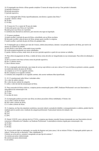 14. O empregado tem direito a férias quando completa 12 meses de tempo de serviço. Este período é chamado:
A) período concessivo.
B) período pecuniário.
C) período aquisitivo.
15. Se o empregado falta 20 dias injustificadamente, terá direito a quantos dias férias ?
A) perde o direito a férias
B) 30 dias.
C) 18 dias.
16. O menor de 18 e o maior de 50 anos de idade:
A) não pode gozar suas férias em 2 períodos
B) pode gozar suas férias em 2 períodos
C) nenhuma das alternativas anteriores, pois inexiste esta regra na legislação.
17. O menor-estudante:
A) pode escolher o período do gozo de férias, coincidindo com as férias escolares.
B) não pode escolher a data do gozo de férias, porque quem escolhe é a empresa.
C) pode escolher o período de gozo de férias em qualquer data.
18. O empregado que se afastou por mais de 6 meses, embora descontínuos, durante o seu período aquisitivo de férias, por motivo de
doença ou acidente do trabalho:
A) tem direito a suas férias, como nada tivesse ocorrido.
B) recebe proporcionalmente aos meses trabalhados.
C) perde o direito as férias, tendo início de um novo período aquisitivo a partir do seu retorno ao trabalho.
19. Para efeito de pagamento de férias, a média de horas extras deverão ser integralizadas na sua remuneração. Para efeito de tabulação e
cálculo:
A) deve-se tomar como base as horas extras do período aquisitivo;
B) dos 12 últimos meses;
C) dos 6 últimos meses.
20. Se o empregado pede demissão, cujo tempo de serviço seja inferior a um ano e deixa 4/12 avos de férias no primeiro contrato, quando
na readmissão dentro do prazo de 60 dias:
A) computa-se os 4/12 no segundo contrato;
B) não computa-se no segundo contrato;
C) somente será computado se no segundo contrato, não ocorrer nenhuma falta injustificada.
21. O 1/3 constitucional sobre férias é calculado sobre:
A) o valor do salário mínimo
B) o valor do piso salarial da categoria
C) sobre o valor da total da remuneração de férias.
22. Para concessão de férias coletivas, a empresa presta comunicação junto a DRT, Sindicato Profissional e aos seus funcionários. A
antecedência da comunicação é de:
A) 30 dias
B) 15 dias
C) na data do inicio
23. O empregado poderá converter suas férias em abono pecuniário (férias trabalhadas). O limite é de:
A) 2/3 sobre o direito de férias;
B) 50% sobre o direito de férias;
C) 1/3 sobre o direito de férias.
24. A empresa, em face da conjuntura econômica, necessite reduzir a jornada de trabalho e consequentemente os salários, poderá fazê-lo
mediante prévio acordo com o sindicato da categoria profissional. O percentual máximo de redução é de:
A) 30%
B) 25%
C) 20%
25. Desde 31/03/95, com o advento da Lei nº 9.016, a empresa que desejar conceder licença-remunerada aos seus funcionários deverá
comunicar o Ministério do Trabalho e ao Sindicato Profissional. A antecedência mínima exigida para comunicação é de:
A) 10 dias
B) 15 dias
C) 20 dias
26. O aviso prévio dado ao empregado, na ocasião da dispensa sem justa causa, é de no mínimo 30 dias. O empregado poderá optar em
reduzir 2 horas por dia ou descansar 7 dias, trabalhando 23.
O direito ao aviso prévio, somente é assegurado em que tipo de contrato ?
A) contrato por prazo indeterminado
B) contrato por prazo determinado
C) em ambos.
 