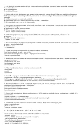 27. Para cálculo da integração da média de horas extras no aviso prévio indenizado, toma-se por base as horas extras realizadas:
A) nos últimos 3 meses
B) nos últimos 6 meses
C) nos últimos 12 meses.
28. O empregado que pede demissão sem justa causa, deverá permanecer no emprego durante 30 dias antes do efetivo desligamento, a
fim de que o empregador tenha o tempo suficiente para recolocar um outro em seu lugar. Durante o cumprimento deste aviso prévio, o
empregado:
A) trabalha normalmente em sua jornada de trabalho
B) trabalha e tem redução de 2 horas ou então descanso de 7 dias e 23 trabalhadas
C) não está obrigado a dar o aviso prévio ao empregador.
29. Nos contratos por prazo determinado, inclusive o de experiência, a parte que interromper o contrato antes do seu término normal,
deverá indenizar a outra parte:
A) pela metade dos dias que faltam do contrato
B) 75% dos dias que faltam do contrato
C) 25% dos dias que faltam do contrato
30. O 13º salário proporcional paga-se em qualquer modalidade de contrato e motivo de desligamento, salvo no caso de:
A) obra certa
B) pedido de demissão sem justa causa
C) dispensa por justa causa
31. No 13º salário, integral ou proporcional, é computado a média de horas extras para efeito de cálculo. Tem-se como base o período de:
A) janeiro a dezembro ou demissão
B) 12 últimos meses
C) 6 últimos meses
32. Quando existe justa causa para rescisão do contrato de trabalho pela empresa:
a) não há necessidade de ser dado o aviso prévio;
b) é dispensável o aviso prévio, se a empresa e empregado assim convierem;
c) o aviso prévio é indenizado
33. A rescisão de contrato de trabalho por iniciativa da empresa, quando o empregado não tenha dado motivo à cessação da relação de
emprego, denomina-se:
a) despedida com justa causa;
b) despedida sem justa causa;
c) rescisão indireta.
34. Faltas reiteradas e injustificadas ao serviço constituem um ato de:
a) indisciplina
b) desídia
c) improbidade
35. Morrendo o empregador constituído em firma individual e continuando os herdeiros com a empresa:
a) o empregado é obrigado a continuar trabalhando para os herdeiros
b) a lei assegura ao empregado o direito de rescindir o contrato de trabalho, sem, entretanto, fazer jus a indenização
c) o empregado tem direito à indenização, no caso de exercer o direito de rescindir o contrato.
36. A indenização Adicional é devido ao empregado dispensado sem justa causa no período que antecede 30 dias da data-base da
categoria profissional. Esta indenização é equivalente a:
a) um salário mínimo nacional
b) um piso salarial da categoria profissional
c) um salário mensal
37. O empregado aposentado, que já sacou anteriormente o seu FGTS, quando na ocasião da dispensa sem justa causa, a multa de 40% é
calculada sobre:
a) o saldo restante do FGTS após o seu saque
b) além do saldo restante mais o valor sacado anteriormente, devidamente corrigido
c) o valor do seu último salário mensal.
38. O empregado que contar com mais de um ano de tempo de serviço, deverá fazer a homologação junto:
a) Caixa Econômica Federal
b) Sindicato Patronal
c) Sindicato Profissional ou DRT.
39. CÁLCULO DE RESCISÃO DE CONTRATO DE TRABALHO
Elabore os cálculos da rescisão de contrato de trabalho, conforme os dados abaixo:
· Admissão: 10/01/11
· Demissão: 06/05/11 (término do cumprimento do aviso prévio)
· Tipo de contrato: prazo indeterminado
· Tipo de desligamento: dispensa sem justa causa
· Último salário: R$ 200,00 p/mês
· Saldo do FGTS no dia 30/04/00 = R$ 60,00
 