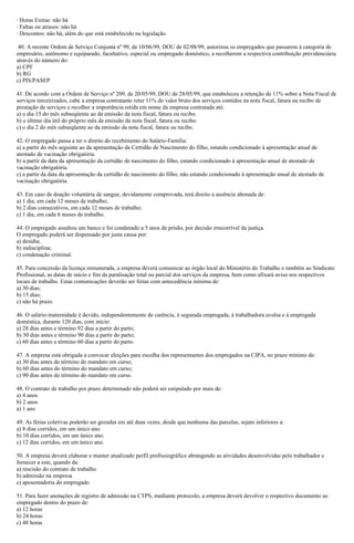 · Horas Extras: não há
· Faltas ou atrasos: não há
· Descontos: não há, além do que está estabelecido na legislação.
40. A recente Ordem de Serviço Conjunta nº 99, de 10/06/99, DOU de 02/08/99, autorizou os empregados que passarem à categoria de
empresário, autônomo e equiparado, facultativo, especial ou empregado doméstico, a recolherem a respectiva contribuição previdenciária
através do número do:
a) CPF
b) RG
c) PIS/PASEP
41. De acordo com a Ordem de Serviço nº 209, de 20/05/99, DOU de 28/05/99, que estabeleceu a retenção de 11% sobre a Nota Fiscal de
serviços terceirizados, cabe a empresa contratante reter 11% do valor bruto dos serviços contidos na nota fiscal, fatura ou recibo de
prestação de serviços e recolher a importância retida em nome da empresa contratada até:
a) o dia 15 do mês subseqüente ao da emissão da nota fiscal, fatura ou recibo.
b) o último dia útil do próprio mês da emissão da nota fiscal, fatura ou recibo.
c) o dia 2 do mês subseqüente ao da emissão da nota fiscal, fatura ou recibo.
42. O empregado passa a ter o direito do recebimento do Salário-Família:
a) a partir do mês seguinte ao da apresentação da Certidão de Nascimento do filho, estando condicionado à apresentação anual de
atestado de vacinação obrigatória.
b) a partir da data da apresentação da certidão de nascimento do filho, estando condicionado à apresentação anual de atestado de
vacinação obrigatória.
c) a partir da data da apresentação da certidão de nascimento do filho, não estando condicionado à apresentação anual de atestado de
vacinação obrigatória.
43. Em caso de doação voluntária de sangue, devidamente comprovada, terá direito a ausência abonada de:
a) 1 dia, em cada 12 meses de trabalho;
b) 2 dias consecutivos, em cada 12 meses de trabalho;
c) 1 dia, em cada 6 meses de trabalho.
44. O empregado assaltou um banco e foi condenado a 5 anos de prisão, por decisão irrecorrível da justiça.
O empregado poderá ser dispensado por justa causa por:
a) desídia;
b) indisciplina;
c) condenação criminal.
45. Para concessão da licença remunerada, a empresa deverá comunicar ao órgão local do Ministério do Trabalho e também ao Sindicato
Profissional, as datas de início e fim da paralisação total ou parcial dos serviços da empresa, bem como afixará aviso nos respectivos
locais de trabalho. Estas comunicações deverão ser feitas com antecedência mínima de:
a) 30 dias;
b) 15 dias;
c) não há prazo.
46. O salário-maternidade é devido, independentemente de carência, à segurada empregada, à trabalhadora avulsa e à empregada
doméstica, durante 120 dias, com início:
a) 28 dias antes e término 92 dias a partir do parto;
b) 30 dias antes e término 90 dias a partir do parto;
c) 60 dias antes e término 60 dias a partir do parto.
47. A empresa está obrigada a convocar eleições para escolha dos representantes dos empregados na CIPA, no prazo mínimo de:
a) 30 dias antes do término do mandato em curso;
b) 60 dias antes do término do mandato em curso;
c) 90 dias antes do término do mandato em curso.
48. O contrato de trabalho por prazo determinado não poderá ser estipulado por mais de:
a) 4 anos
b) 2 anos
a) 1 ano
49. As férias coletivas poderão ser gozadas em até duas vezes, desde que nenhuma das parcelas, sejam inferiores a:
a) 8 dias corridos, em um único ano.
b) 10 dias corridos, em um único ano.
c) 12 dias corridos, em um único ano.
50. A empresa deverá elaborar e manter atualizado perfil profissiográfico abrangendo as atividades desenvolvidas pelo trabalhador e
fornecer a este, quando da:
a) rescisão do contrato de trabalho
b) admissão na empresa
c) aposentadoria do empregado
51. Para fazer anotações de registro de admissão na CTPS, mediante protocolo, a empresa deverá devolver o respectivo documento ao
empregado dentro do prazo de:
a) 12 horas
b) 24 horas
c) 48 horas
 