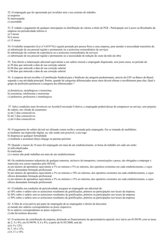 52. O empregado que for aposentado por invalidez terá o seu contrato de trabalho:
a) suspenso
b) interrompido
c) rescindido
53. É vedado o pagamento de qualquer antecipação ou distribuição de valores a título de PLR - Participação nos Lucros ou Resultados da
empresa em periodicidade inferior a:
a) 3 meses
b) 6 meses
c) 12 meses
54. O trabalho temporário (Lei nº 6.019/74) é aquele prestado por pessoa física a uma empresa, para atender à necessidade transitória de:
a) substituição de seu pessoal regular e permanente ou a acréscimo extraordinário de serviços
b) substituição do contrato de experiência ou a acréscimo extraordinário de serviços
c) substituição de seu pessoal regular e permanente ou a necessidade de redução de custo da mão-de-obra
55. Tem direito a indenização adicional equivalente a um salário mensal o empregado dispensado, sem justa causa, no período de:
a) 30 dias que antecede a data de sua correção salarial
b) 60 dias que antecede a data de sua correção salarial
c) 90 dias que antecede a data de sua correção salarial
56. A empresa deverá recolher a Contribuição Sindical para o Sindicato da categoria predominante, através da CEF ou Banco do Brasil,
segundo a sua atividade principal. Porém, quando há categorias diferenciadas nesse meio deverá efetuar o recolhimento para elas. Qual o
grupo de profissões pertencem a categoria dos diferenciados ?
a) domésticos, metalúrgicos e motoristas
b) secretárias, telefonistas e motoristas
c) jardineiros, professores e metalúrgicos
57. Salvo condições mais favoráveis no Acordo/Convenção Coletiva, o empregado poderá deixar de comparecer ao serviço, sem prejuízo
do salário, em virtude de casamento:
a) até 2 dias consecutivos
b) até 3 dias consecutivos
c) até 4 dias consecutivos
58. O pagamento do salário deverá ser efetuado contra recibo e assinado pelo empregado. Em se tratando de analfabeto:
a) mediante sua impressão digital, ou, não sendo esta possível, a seu rogo
b) dispensa-se qualquer formalidade
c) mediante a assinatura do(a) cônjuge ou parente próximo
59. Quando o menor de 18 anos for empregado em mais de um estabelecimento, as horas de trabalho em cada um serão:
a) individualizadas
b) totalizadas
c) o menor não pode trabalhar em mais de um estabelecimento
60. Os estabelecimentos industriais de qualquer natureza, inclusive de transportes, comunicações e pesca, são obrigados a empregar e
matricular nos cursos mantidos pelo SENAI:
a) um número de aprendizes equivalente a 1% no mínimo e 5% no máximo, dos operários existentes em cada estabelecimento, e cujos
ofícios demandam formação profissional.
b) um número de aprendizes equivalente a 3% no mínimo e 10% no máximo, dos operários existentes em cada estabelecimento, e cujos
ofícios demandam formação profissional.
c) um número de aprendizes equivalente a 5% no mínimo e 15% no máximo, dos operários existentes em cada estabelecimento, e cujos
ofícios demandam formação profissional.
61. O trabalho em condições de periculosidade assegura ao empregado um adicional de:
a) 10% sobre o salário sem os acréscimos resultantes de gratificações, prêmios ou participações nos locais da empresa.
b) 20% sobre o salário sem os acréscimos resultantes de gratificações, prêmios ou participações nos locais da empresa.
c) 30% sobre o salário sem os acréscimos resultantes de gratificações, prêmios ou participações nos locais da empresa.
62. A falta de aviso prévio por parte do empregado dá ao empregador o direito de descontar:
a) metade dos salários correspondentes ao prazo respectivo.
b) os salários correspondentes ao prazo respectivo.
c) não há nenhum desconto.
63. O acréscimo da contribuição da empresa, destinada ao financiamento da aposentadoria especial, teve início em 01/04/99, com as taxas
de 2, 3 e 4%; em 01/09/99, 4, 6 e 8%; a partir de 01/03/2000, será de:
a) 6, 9 e 12%
b) 7, 10 e 13%
c) 8, 11 e 14%
 