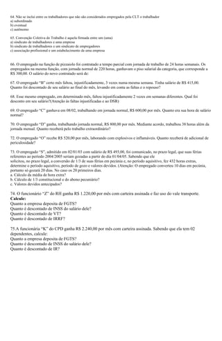 64. Não se inclui entre os trabalhadores que não são considerados empregados pela CLT o trabalhador
a) subordinado
b) eventual
c) autônomo
65. Convenção Coletiva do Trabalho é aquela firmada entre um (uma)
a) sindicato de trabalhadores e uma empresa
b) sindicato de trabalhadores e um sindicato de empregadores
c) associação profissional e um estabelecimento de uma empresa
66. O empregado na função de pizzaiolo foi contratado a tempo parcial com jornada de trabalho de 24 horas semanais. Os
empregados na mesma função, com jornada normal de 220 horas, ganhavam o piso salarial da categoria, que corresponde a
R$ 300,00. O salário do novo contratado será de:
67. O empregado “B” certo mês faltou, injustificadamente, 3 vezes numa mesma semana. Tinha salário de R$ 415,00.
Quanto foi descontado de seu salário ao final do mês, levando em conta as faltas e o repouso?
68. Esse mesmo empregado, em determinado mês, faltou injustificadamente 2 vezes em semanas diferentes. Qual foi
desconto em seu salário?(Atenção às faltas injustificadas e ao DSR)
69. O empregado “C” ganhava em 08/02, trabalhando em jornada normal, R$ 600,00 por mês. Quanto era sua hora de salário
normal?
70. O empregado “D” ganha, trabalhando jornada normal, R$ 800,00 por mês. Mediante acordo, trabalhou 38 horas além da
jornada mensal. Quanto receberá pelo trabalho extraordinário?
72. O empregado “O” recebe R$ 520,00 por mês, laborando com explosivos e inflamáveis. Quanto receberá de adicional de
periculosidade?
73. O empregado “S”, admitido em 02/01/03 com salário de R$ 493,00, foi comunicado, no prazo legal, que suas férias
referentes ao período 2004/2005 seriam gozadas a partir do dia 01/04/05. Sabendo que ele
solicitou, no prazo legal, a conversão de 1/3 de suas férias em pecúnia e, no período aquisitivo, fez 432 horas extras,
determine o período aquisitivo, período de gozo e valores devidos. (Atenção: O empregado converteu 10 dias em pecúnia,
portanto só gozará 20 dias. No caso os 20 primeiros dias.
a. Cálculo da média de hora extra?
b. Cálculo de 1/3 constitucional e do abono pecuniário?
c. Valores devidos antecipados?
74. O funcionário “Z” do RH ganha R$ 1.220,00 por mês com carteira assinada e faz uso do vale transporte.
Calcule:
Quanto a empresa deposita de FGTS?
Quanto é descontado de INSS do salário dele?
Quanto é descontado de VT?
Quanto é descontado de IRRF?
75.A funcionária “K” do CPD ganha R$ 2.240,00 por mês com carteira assinada. Sabendo que ela tem 02
dependentes, calcule:
Quanto a empresa deposita de FGTS?
Quanto é descontado de INSS do salário dele?
Quanto é descontado de IR?
 