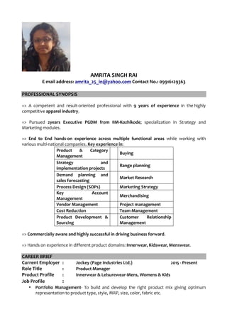 AMRITA SINGH RAI
E-mail address: amrita_25_in@yahoo.com Contact No.: 09916129363
PROFESSIONAL SYNOPSIS
=> A competent and result-oriented professional with 9 years of experience in the highly
competitive apparel industry.
=> Pursued 2years Executive PGDM from IIM-Kozhikode; specialization in Strategy and
Marketing modules.
=> End to End hands-on experience across multiple functional areas while working with
various multi-national companies. Key experience in:
Product & Category
Management 		
Buying
Strategy and
implementation projects 		
Range planning
Demand planning and
sales forecasting 		
Market Research
Process Design (SOPs) 		 Marketing Strategy
Key Account
Management 		
Merchandising
Vendor Management 		 Project management
Cost Reduction 		 Team Management
Product Development &
Sourcing 		
Customer Relationship
Management
=> Commercially aware and highly successful in driving business forward.
=> Hands on experience in different product domains: Innerwear, Kidswear, Menswear.
CAREER BRIEF
Current Employer : Jockey (Page Industries Ltd.) 2015 - Present
Role Title : Product Manager
Product Profile : Innerwear & Leisurewear-Mens, Womens & Kids
Job Profile :
• Portfolio Management- To build and develop the right product mix giving optimum
representation to product type, style, MRP, size, color, fabric etc.
 