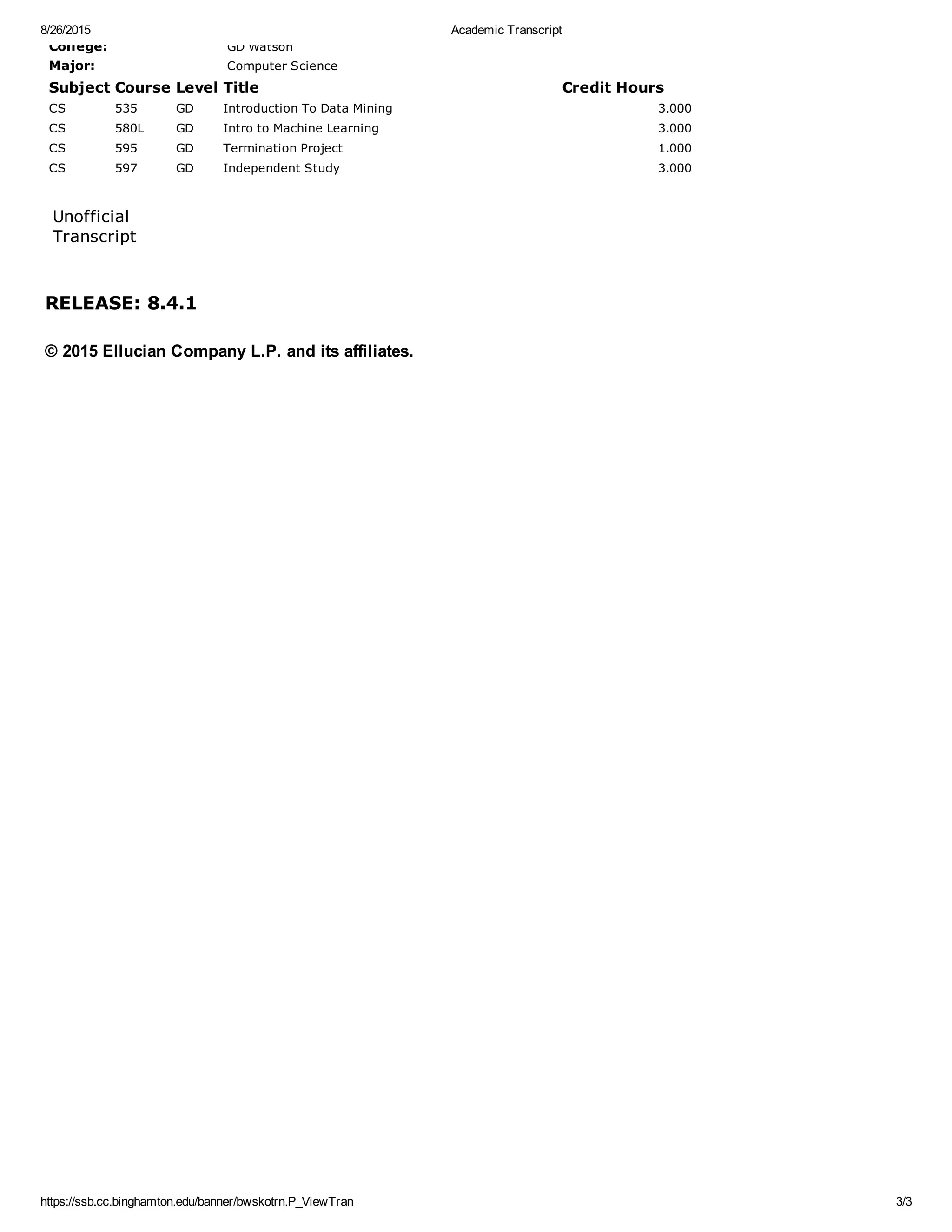 RELEASE: 8.4.1
College: GD Watson
Major: Computer Science
Subject Course Level Title Credit Hours
CS 535 GD Introduction To Data Mining 3.000
CS 580L GD Intro to Machine Learning 3.000
CS 595 GD Termination Project 1.000
CS 597 GD Independent Study 3.000
 
Unofficial
Transcript
 