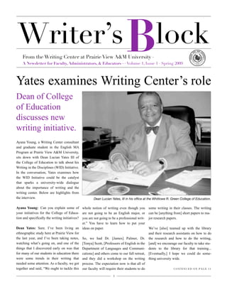 Writer’s lock
From the Writing Center at Prairie View A&M University ·
A Newsletter for Faculty, Administrators, & Educators ·!· Volume 1, Issue 1 · Spring 2009
1
B
Yates examines Writing Center’s role
Dean of College
of Education
discusses new
writing initiative.
Dean Lucian Yates, III in his ofﬁce at the Whitlowe R. Green College of Education.
Ayana Young, a Writing Center consultant
and graduate student in the English MA
Program at Prairie View A&M University,
sits down with Dean Lucian Yates III of
the College of Education to talk about his
Writing in the Disciplines (WID) Initiative.
In the conversation, Yates examines how
the WID Initiative could be the catalyst
that sparks a university-wide dialogue
about the importance of writing and the
writing center. Below are highlights from
the interview.
Ayana Young: Can you explain some of
your initiatives for the College of Educa-
tion and specifically the writing initiatives?
Dean Yates: Sure. I’ve been living an
ethnographic study here at Prairie View for
the last year, and I’ve been taking notes,
watching what’s going on, and one of the
things that I discovered early on was that
for many of our students in education there
were some trends in their writing that
needed some attention. As a faculty, we got
together and said, “We ought to tackle this
whole notion of writing even though you
are not going to be an English major, or
you are not going to be a professional writ-
er.” You have to learn how to put your
ideas on paper.
So, we had Dr. [James] Palmer, Dr.
[Tonya] Scott, [Professors of English in the
Department of Languages and Communi-
cations] and others come to our fall retreat,
and they did a workshop on the writing
process. The expectation now is that all of
our faculty will require their students to do
some writing in their classes. The writing
can be [anything from] short papers to ma-
jor research papers.
We’ve [also] teamed up with the library
and their research assistants on how to do
the research and how to do the writing,
[and] we encourage our faculty to take stu-
dents to the library for that training...
[Eventually,] I hope we could do some-
thing university wide.
CONTINUED ON PAGE 11
 