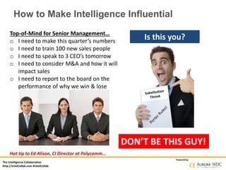 The Intelligence Collaborative
http://IntelCollab.com #IntelCollab
Powered by
How to Make Intelligence Influential
Is this you?Top-of-Mind for Senior Management…
o I need to make this quarter’s numbers
o I need to train 100 new sales people
o I need to speak to 3 CEO’s tomorrow
o I need to consider M&A and how it will
impact sales
o I need to report to the board on the
performance of why we win & lose
Hat tip to Ed Alison, CI Director at Polycomm…
DON’T BE THIS GUY!
 