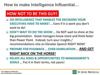 The Intelligence Collaborative
http://IntelCollab.com #IntelCollab
Powered by
How to make Intelligence Influential…
 DO INTELLIGENCE THAT ENABLES THE DECISIONS YOUR
EXECUTIVES HAVE TO MAKE! … Even if it is work you don’t
want to do!
 DON’T WAIT TO DO THE SHOW … Do NOT wait to shine at the
big presentation. Good managers know more and think faster
than Power Point. Instead, turn your insights /
recommendations into an Elevator Speech RIGHT NOW!
 PREPARE FOR PUSHBACK … EVEN HUMILIATION … AND GET
RIGHT BACK ON THE HORSE!
 RELATE ALL RISKS & OPPORTUNITIES TO MANAGEMENT’S
GOALS … Put it in their terms, not yours!
HOW NOT TO BE THIS GUY!
 