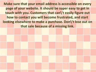 Make sure that your email address is accessible on every
  page of your website. It should be super easy to get in
  touch with you. Customers that can't easily figure out
   how to contact you will become frustrated, and start
looking elsewhere to make a purchase. Don't lose out on
            that sale because of a missing link.
 