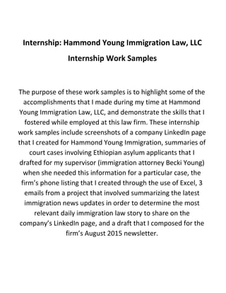 Internship: Hammond Young Immigration Law, LLC
Internship Work Samples
The purpose of these work samples is to highlight some of the
accomplishments that I made during my time at Hammond
Young Immigration Law, LLC, and demonstrate the skills that I
fostered while employed at this law firm. These internship
work samples include screenshots of a company LinkedIn page
that I created for Hammond Young Immigration, summaries of
court cases involving Ethiopian asylum applicants that I
drafted for my supervisor (immigration attorney Becki Young)
when she needed this information for a particular case, the
firm’s phone listing that I created through the use of Excel, 3
emails from a project that involved summarizing the latest
immigration news updates in order to determine the most
relevant daily immigration law story to share on the
company’s LinkedIn page, and a draft that I composed for the
firm’s August 2015 newsletter.
 
