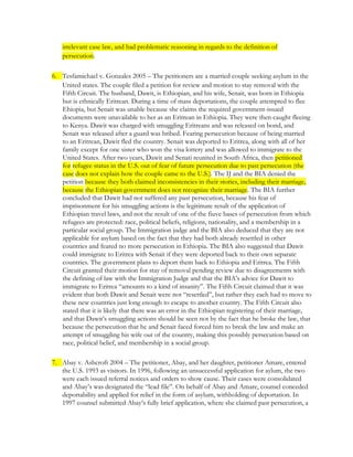 irrelevant case law, and had problematic reasoning in regards to the definition of
persecution.
6. Tesfamichael v. Gonzales 2005 – The petitioners are a married couple seeking asylum in the
United states. The couple filed a petition for review and motion to stay removal with the
Fifth Circuit. The husband, Dawit, is Ethiopian, and his wife, Senait, was born in Ethiopia
but is ethnically Eritrean. During a time of mass deportations, the couple attempted to flee
Ehiopia, but Senait was unable because she claims the required government-issued
documents were unavailable to her as an Eritrean in Ethiopia. They were then caught fleeing
to Kenya. Dawit was charged with smuggling Eritreans and was released on bond, and
Senait was released after a guard was bribed. Fearing persecution because of being married
to an Eritrean, Dawit fled the country. Senait was deported to Eritrea, along with all of her
family except for one sister who won the visa lottery and was allowed to immigrate to the
United States. After two years, Dawit and Senati reunited in South Africa, then petitioned
for refugee status in the U.S. out of fear of future persecution due to past persecution (the
case does not explain how the couple came to the U.S.). The IJ and the BIA denied the
petition because they both claimed inconsistencies in their stories, including their marriage,
because the Ethiopian government does not recognize their marriage. The BIA further
concluded that Dawit had not suffered any past persecution, because his fear of
imprisonment for his smuggling actions is the legitimate result of the application of
Ethiopian travel laws, and not the result of one of the fiuve bases of persecution from which
refugees are protected: race, political beliefs, religions, nationality, and a membership in a
particular social group. The Immigration judge and the BIA also deduced that they are not
applicable for asylum based on the fact that they had both already resettled in other
countries and feared no more persecution in Ethiopia. The BIA also suggested that Dawit
could immigrate to Eritrea with Senait if they were deported back to their own separate
countries. The government plans to deport them back to Ethiopia and Eritrea. The Fifth
Circuit granted their motion for stay of removal pending review due to disagreements with
the defining of law with the Immigration Judge and that the BIA’s advice for Dawit to
immigrate to Eritrea “amounts to a kind of insanity”. The Fifth Circuit claimed that it was
evident that both Dawit and Senait were not “resettled”, but rather they each had to move to
these new countries just long enough to escape to another country. The Fifth Circuit also
stated that it is likely that there was an error in the Ethiopian registering of their marriage,
and that Dawit’s smuggling actions should be seen not by the fact that he broke the law, that
because the persecution that he and Senait faced forced him to break the law and make an
attempt of smuggling his wife out of the country, making this possibly persecution based on
race, political belief, and membership in a social group.
7. Abay v. Ashcroft 2004 – The petitioner, Abay, and her daughter, petitioner Amare, entered
the U.S. 1993 as visitors. In 1996, following an unsuccessful application for aylum, the two
were each issued referral notices and orders to show cause. Their cases were consolidated
and Abay’s was designated the “lead file”. On behalf of Abay and Amare, counsel conceded
deportability and applied for relief in the form of asylum, withholding of deportation. In
1997 counsel submitted Abay’s fully brief application, where she claimed past persecution, a
 