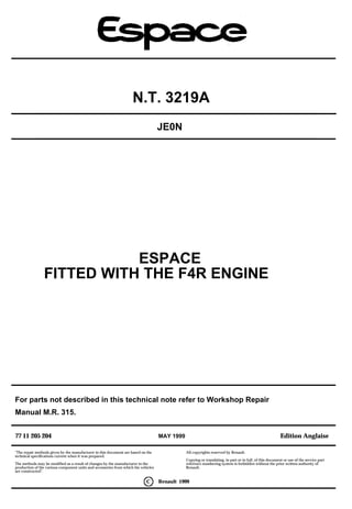 77 11 205 204 MAY 1999 Edition Anglaise
N.T. 3219A
"The repair methods given by the manufacturer in this document are based on the
technical specifications current when it was prepared.
The methods may be modified as a result of changes by the manufacturer in the
production of the various component units and accessories from which his vehicles
are constructed".
All copyrights reserved by Renault.
Copying or translating, in part or in full, of this document or use of the service part
reference numbering system is forbidden without the prior written authority of
Renault.
C Renault 1999
JE0N
ESPACE
FITTED WITH THE F4R ENGINE
For parts not described in this technical note refer to Workshop Repair
Manual M.R. 315.
 