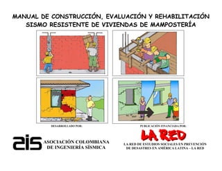 MANUAL DE CONSTRUCCIÓN, EVALUACIÓN Y REHABILITACIÓN
SISMO RESISTENTE DE VIVIENDAS DE MAMPOSTERÍA
DESARROLLADO POR: PUBLICACIÓN FINANCIADA POR:
ASOCIACIÓN COLOMBIANA
DE INGENIERÍA SÍSMICA
LA RED DE ESTUDIOS SOCIALES EN PREVENCIÓN
DE DESASTRES EN AMÉRICA LATINA – LA RED
 