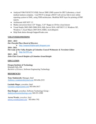 ● Analyzed VB6/VB.NET/C#/SQL Server 2008 LIMS system for ZRT Laboratory, a local
medical analysis company. Used WCF to design a REST web service link to new online
reporting system in XML, using TDD architecture. Modified WPF layer for printing of PDF
reports.
● Architected ASP.NET 3.5
● Media conversion from 5.25” floppy, 3.25” floppy to CD for a local doctor
● Visual Studio 2003-2005-2008-2010, SQL Server 2010, ASP.NET 3.5, Windows XP,
Windows 7, Excel Macro 2007/2010, SSRS, AcitveReports
● Help Desk duties through SupportFreaks.com
VOLUNTEER POSTIONS
2010 – 2013
Our Peaceful Place Board of Directors
 http://ourpeacefulplacepdx.blogspot.com
2010 - 2012
Our Lady of the Valley Knights of Columbus Council Webmaster & Newsletter Editor
 http://kc3591.org
2012 – 2015
John Clare Council Knights of Columbus Grand Knight
EDUCATION
Oregon Institute of Technology
Klamath Falls, OR
Bachelor of Science, Software Engineering Technology
REFERENCES
Tony Studenroth, Manager, Intel
Anthony.c.studentroth@intel.com 503-696-2353
Lucinda Mager, coworker, Intel
Lucinda.r.mager@intel.com 503-696-5817
Dan Hempel, coworker, Software Technology Group –
danh@softwaretechnology.com 360-551-2500
Aaron Woods, coworker, Intel
aaron.j.woods@intel.com 503-696-1792
 