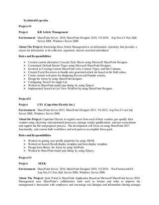 Technical Expertise
Project #1
Project KB Article Management
Environment SharePoint Server 2010, SharePoint Designer 2010, VS 2010, Asp.Net,C#.Net,SQL
Server 2008, Windows Server 2008.
About The Project: Knowledge Base Article Management is an information repository that provides a
means for information to be collected, organized, shared, searched and utilized.
Roles and Responsibilities
 Created custom alternative Cascade Style Sheets using Microsoft SharePoint Designer.
 Customized Default Master Pages using Microsoft SharePoint Designer.
 Involved in Creating Custom SharePoint Lists, Content Types, and Site Columns.
 Created Event Receivers to handle auto generated article ids based on list field values.
 Create custom web parts for displaying Recent and Popular articles.
 Design list forms by using SharePoint designer.
 Configuring Search for single List.
 Worked in SharePoint model pop dialog by using JQuery.
 Implemented Search in List View WebPart by using SharePoint Designer.
Project#2
Project CEI (Cupertino Electric Inc.)
Environment SharePoint Server 2013, SharePoint Designer 2013, VS 2012, Asp.Net,C#.net,Sql
Server 2008, Windows Server 2008.
About the Project: Cupertino Electric to register users from each of their vendors, pre-qualify their
vendors using electronic and automated processes,manage vendor qualifications and user associations
and support the bid and proposal process. The development will focus on using SharePoint 2013
functionality and custom built workflows and web parts to accomplish these goals.
Roles and Responsibilities
 Worked on getting user profile properties by using JSOM.
 Worked on Search Result display template and Item display template.
 Design form library list forms by using InfoPath.
 Worked in SharePoint model pop dialog by using JQuery.
Project #3
Project SEEK
Environment SharePoint Server 2010, SharePoint Designer 2010, VS 2010, .Net Framework4.0,
Asp.Net,C#.Net,SQL Server 2008, Windows Server 2008.
About The Project: Seek Portal is SharePoint Application Based on Microsoft SharePoint Server 2010.
Management uses SharePoint’s collaborative tools such as forums and wikis to improve the
management’s interaction with employees and encourage real dialogue and information sharing amongst
 