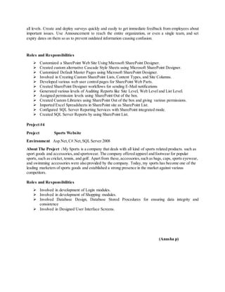 all levels. Create and deploy surveys quickly and easily to get immediate feedback from employees about
important issues. Use Announcement to reach the entire organization, or even a single team, and set
expiry dates on them so as to prevent outdated information causing confusion.
Roles and Responsibilities
 Customized a SharePoint Web Site Using Microsoft SharePoint Designer.
 Created custom alternative Cascade Style Sheets using Microsoft SharePoint Designer.
 Customized Default Master Pages using Microsoft SharePoint Designer.
 Involved in Creating Custom SharePoint Lists, Content Types, and Site Columns.
 Developed various web user control pages for SharePoint Web Parts.
 Created SharePoint Designer workflows for sending E-Mail notifications
 Generated various levels of Auditing Reports like Site Level, Web Level and List Level.
 Assigned permission levels using SharePoint Out of the box.
 Created Custom Libraries using SharePoint Out of the box and giving various permissions.
 Imported Excel Spreadsheets in SharePoint site as SharePoint List.
 Configured SQL Server Reporting Services with SharePoint integrated mode.
 Created SQL Server Reports by using SharePoint List.
Project #4
Project Sports Website
Environment Asp.Net,C#.Net,SQL Server 2008
About The Project :My Sports is a company that deals with all kind of sports related products. such as
sport goods and accessories,and sportswear. The company offered apparel and footwear for popular
sports, such as cricket, tennis, and golf. Apart from these,accessories,such as bags, caps, sports eyewear,
and swimming accessories were also provided by the company. Today, my sports has become one of the
leading marketers of sports goods and established a strong presence in the market against various
competitors.
Roles and Responsibilities
 Involved in development of Login modules.
 Involved in development of Shopping modules.
 Involved Database Design, Database Stored Procedures for ensuring data integrity and
consistence
 Involved in Designed User Interface Screens.
(Anusha p)
 