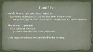  Mainly forested , no agricultural activities
 Residential and industrial land use near Arnot and Blossburg
 Sewage discharges, increased erosion, stream channelization, and bank cementation
 Abandoned strip mines
 Main source of pollution
 36 acres of abandoned mine land in project area.
 Little recreational uses in watershed besides hunting.
 