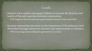  Improve water quality and aquatic habitat to increase the diversity and
health of fish and macroinvertebrate communities.
 Will improve the recreational opportunities found in the watershed
 Increase community education on the importance of the Johnson Creek
Watershed through interactive seminars and opportunities to volunteer.
 Will encourage stewardship for generations to come
 
